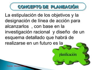 CONCEPTO DE PLANEACIÓN
            CONCEPTO DE PLANEACIÓN
La estipulación de los objetivos y la
designación de línea de acción para
alcanzarlos , con base en la
investigación racional y diseño de un
esquema detallado que habrá de
realizarse en un futuro es la



Fuente : Mariela Alonso
 