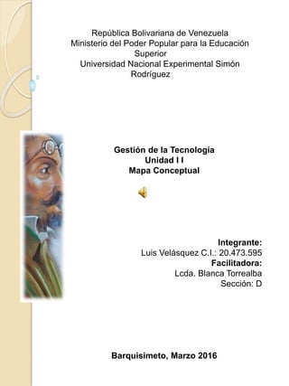 República Bolivariana de Venezuela
Ministerio del Poder Popular para la Educación
Superior
Universidad Nacional Experimental Simón
Rodríguez
Gestión de la Tecnología
Unidad I I
Mapa Conceptual
Integrante:
Luis Velásquez C.I.: 20.473.595
Facilitadora:
Lcda. Blanca Torrealba
Sección: D
Barquisimeto, Marzo 2016
 