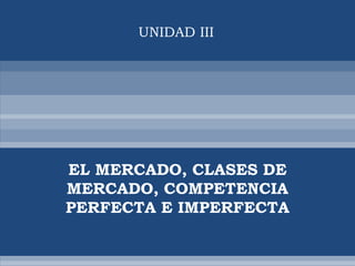 UNIDAD III




EL MERCADO, CLASES DE
MERCADO, COMPETENCIA
PERFECTA E IMPERFECTA
 