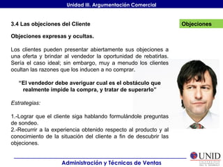 Objeciones Administración y Técnicas de Ventas Unidad III. Argumentación Comercial 3.4 Las objeciones del Cliente Objeciones expresas y ocultas. Los clientes pueden presentar abiertamente sus objeciones a una oferta y brindar al vendedor la oportunidad de rebatirlas. Sería el caso ideal; sin embargo, muy a menudo los clientes ocultan las razones que los inducen a no comprar. “ El vendedor debe averiguar cual es el obstáculo que realmente impide la compra, y tratar de superarlo” Estrategias: 1.-Lograr que el cliente siga hablando formulándole preguntas de sondeo. 2.-Recurrir a la experiencia obtenido respecto al producto y al conocimiento de la situación del cliente a fin de descubrir las objeciones. 