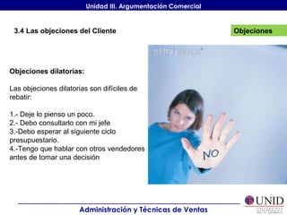 Objeciones Administración y Técnicas de Ventas Unidad III. Argumentación Comercial 3.4 Las objeciones del Cliente Objeciones dilatorias: Las objeciones dilatorias son difíciles de rebatir: 1.- Deje lo pienso un poco. 2.- Debo consultarlo con mi jefe 3.-Debo esperar al siguiente ciclo presupuestario. 4.-Tengo que hablar con otros vendedores antes de tomar una decisión 