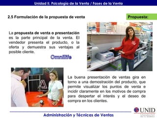 Propuesta: Administración y Técnicas de Ventas Unidad II. Psicología de la Venta / Fases de la Venta 2.5 Formulación de la propuesta de venta La  propuesta de venta o presentación  es la parte principal de la venta. El vendedor presenta el producto, o la oferta y demuestra sus ventajas al posible cliente. La buena presentación de ventas gira en torno a una demostración del producto, que permite visualizar los puntos de venta e incidir claramente en los motivos de compra para despertar el interés y el deseo de compra en los clientes. 