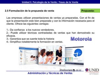 Propuesta: Administración y Técnicas de Ventas Unidad II. Psicología de la Venta / Fases de la Venta 2.5 Formulación de la propuesta de venta Las empresas utilizan presentaciones de ventas ya preparadas. Con el fin de que la presentación este bien preparada y con la información necesaria para el cliente. Ofrece las siguientes ventajas: 1.- Da confianza  a los nuevos vendedores. 2.- Puede utilizar técnicas contrastadas de ventas que han demostrado su eficacia. 3.- Garantiza que se cuente toda la historia 4.- Simplifica notablemente la formación en ventas. 