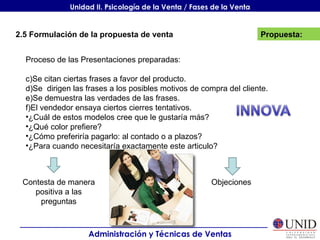 Propuesta: Administración y Técnicas de Ventas Unidad II. Psicología de la Venta / Fases de la Venta 2.5 Formulación de la propuesta de venta Proceso de las Presentaciones preparadas: Se citan ciertas frases a favor del producto. Se  dirigen las frases a los posibles motivos de compra del cliente. Se demuestra las verdades de las frases. El vendedor ensaya ciertos cierres tentativos. ¿Cuál de estos modelos cree que le gustaría más? ¿Qué color prefiere? ¿Cómo preferiría pagarlo: al contado o a plazos? ¿Para cuando necesitaría exactamente este articulo? Contesta de manera positiva a las preguntas Objeciones 