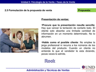Propuesta: Administración y Técnicas de Ventas Unidad II. Psicología de la Venta / Fases de la Venta 2.5 Formulación de la propuesta de venta Presentación de ventas: Procure que la presentación resulte sencilla : Hay que vencer la tentación de contarlo todo. El cliente solo absorbe una limitada cantidad de información en un momento determinado. No lo abrumen. Hable como el posible cliente : No emplee la jerga profesional ni recurra a los números de los modelos del producto. Cuando un cliente no entiende lo que el vendedor le esta diciendo, pocas veces lo admite. 