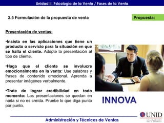 Propuesta: Administración y Técnicas de Ventas Unidad II. Psicología de la Venta / Fases de la Venta 2.5 Formulación de la propuesta de venta Presentación de ventas: Insista en las aplicaciones que tiene un producto o servicio para la situación en que se halla el cliente.  Adopte la presentación al tipo de cliente. Haga que el cliente se involucre emocionalmente en la venta:  Use palabras y frases de contenido emocional. Aprenda a presentar imágenes verbalmente. Trate de lograr credibilidad en todo momento:  Las presentaciones se quedan en nada si no es creída. Pruebe lo que diga punto por punto. 