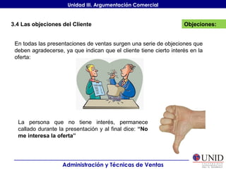 La persona que no tiene interés, permanece callado durante la presentación y al final dice:  “No me interesa la oferta” Objeciones: Administración y Técnicas de Ventas Unidad III. Argumentación Comercial 3.4 Las objeciones del Cliente En todas las presentaciones de ventas surgen una serie de objeciones que deben agradecerse, ya que indican que el cliente tiene cierto interés en la oferta: 
