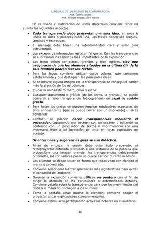 LENGUAJE DE LOS MEDIOS DE COMUNICACIÓN
                                   Prof.: Castro, Daniela
                          Prof.: Alvarado Pinedo, María Fabiola

      En el diseño y elaboración de estos materiales conviene tener en
cuenta los siguientes aspectos:
  •   Cada transparencia debe presentar una sola idea, en unas 6
      líneas de unas 6 palabras cada una. Las frases deben ser simples,
      concisas y expresivas.
  •   El mensaje debe tener una intencionalidad clara y estar bien
      estructurado.
  •   Los excesos de información resultan fatigosos. Con las transparencias
      se subrayarán los aspectos más importantes de la exposición.
  •   Las letras deben ser claras, grandes y bien legibles. Hay que
      asegurarse de que los alumnos situados en la última fila de la
      sala también podrán leer los textos.
  •   Para las letras conviene utilizar pocos colores, que combinen
      estéticamente y que destaquen las principales ideas.
  •   Si se incluye alguna imagen en la transparencia se conseguirá llamar
      más la atención de los estudiantes.
  •   Cuidar la unidad de formato, color y estilo.
  •   Cualquier documento o gráfico (de los libros, la prensa…) se puede
      convertir en una transparencia fotocopiándolo en papel de acetato
      grueso.
  •   Para hacer los textos se pueden emplear rotuladores especiales de
      tinta antideslizante (que se puede borrar con un disolvente) o letras
      adhesivas.
  •   También se pueden hacer transparencias mediante el
      ordenador, capturando una imagen con un escáner o editando su
      contenido con un procesador de textos e imprimiéndolo con una
      impresora láser o de inyección de tinta en hojas especiales de
      acetato.

      Orientaciones y sugerencias para su uso didáctico.
  •   Antes de empezar la sesión debe estar todo preparado: el
      retroproyector enfocado y situado a una distancia de la pantalla que
      proporcione una imagen grande, las transparencias debidamente
      ordenadas, los rotuladores por si se quiere escribir durante la sesión…
  •   Los alumnos se deben situar de forma que todos vean con claridad el
      mensaje proyectado.
  •   Conviene seleccionar las transparencias más significativas para evitar
      el cansancio del auditorio.
  •   Durante la exposición conviene utilizar un puntero con el fin de
      dirigir la atención de los estudiantes a determinados detalles.
      Conviene dejarlo sobre la transparencia para que los movimientos del
      dedo o la mano no distraigan a os alumnos.
  •   Como la pantalla atrae mucho la atención, conviene apagar el
      proyector al dar explicaciones complementarias.
  •   Conviene estimular la participación activa los debates en el auditorio.


                                           10
 