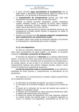LENGUAJE DE LOS MEDIOS DE COMUNICACIÓN
                                  Prof.: Castro, Daniela
                         Prof.: Alvarado Pinedo, María Fabiola

   •   A veces conviene tapar parcialmente la transparencia con un
       papel opaco y descubrirla progresivamente según se avanza en la
       explicación, a fin de facilitar la asimilación del contenido.
   •   La superposición de transparencias permite que cada capa
       superpuesta vaya aportando cada vez más información.
   •   También se pueden proyectar radiografías, campos magnéticos
       creados mediante imanes y limaduras de hierro, hacer sombras
       chinescas superponer diversos cuerpos transparentes u opacos:
       reglas, figuras geométricas, llaves, flechas…
   •   Colocando una segunda hoja de plástico transparente encima de una
       transparencia se puede escribir durante la exposición sin dañar la
       transparencia base.
   •   Resulta muy formativo que los alumnos preparen transparencias
       para complementar sus exposiciones orales.
   •   Se pueden utilizar como medio de evaluación pidiendo a los alumnos
       su interpretación o utilizándolas para iniciar un debate.



       4.1.2. Las diapositivas
      Se trata de materiales elaborados fotográficamente o manualmente
sobre hojas transparentes de papel vegetal o de acetato, se proyectan
mediante el diascopio o proyector de diapositivas.
       El proyector de diapositivas o diascopio es un aparato relativamente
barato y muy fácil de utilizar que puede encontrarse en todos los centros
educativos. Resulta más manejable que los proyectores de transparencias y
de cuerpos opacos, ya que su peso y su volumen son más reducidos. Su
emplazamiento habitual, para obtener imágenes grandes, estará a varios
metros de distancia de la pantalla de proyección.
       La sala de proyección exige su oscurecimiento, lo que dificulta la
posibilidad de tomar apuntes y, ocasionalmente, la participación de los
estudiantes.

       Para gestionar su funcionamiento el profesor dispone generalmente
de los siguientes controles:

   •   El interruptor de encendido del aparato, que activa el ventilador.
   •   El interruptor de la bombilla halógena, que proporciona la fuente de
       luz.
   •   El ajuste de la inclinación de los pies del aparato para ajustar la
       imagen en la pantalla o pared.
   •   El enfoque, que normalmente se realiza actuando directamente sobre
       el objetivo del sistema óptico de proyección.
   •   El sistema de cambio de diapositivas, que suele realizarse mediante
       un mando remoto que permite pasar a la siguiente diapositiva o
       volver a la anterior. Las diapositivas, normalmente de 35 mm. Se


                                          11
 
