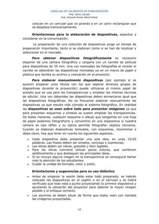 LENGUAJE DE LOS MEDIOS DE COMUNICACIÓN
                                   Prof.: Castro, Daniela
                          Prof.: Alvarado Pinedo, María Fabiola

       colocan en un carrusel que va girando o en un carro rectangular que
       se desplaza transversalmente.

      Orientaciones para la elaboración de diapositivas, aspectos a
considerar en la comunicación:
       La preparación de una colección de diapositivas exige un tiempo de
preparación importante, tanto si se elaboran como si se han de localizar y
seleccionar en el mercado.
       Para obtener diapositivas fotográficamente es necesario
disponer de una cámara fotográfica y cargarla con un carrete de película
para diapositivas de 35 mm. Una vez realizadas las fotografías al revelar el
carrete se obtendrán las diapositivas montadas ya en un marco de papel o
plástico que facilita su archivo y colocación en el proyector.
      Para elaborar manualmente diapositivas (por ejemplo si se
quieren preparar unos títulos con los que separar diversos grupos de
diapositivas durante la proyección) puede utilizarse el mismo papel de
acetato que se usa para las transparencias y emplear las mismas técnicas
de edición. Una vez obtenidas las diapositivas deben enmarcarse igual que
las diapositivas fotográficas. No es frecuente elaborar manualmente las
diapositivas ya que resulta más cómodo el sistema fotográfico. En realidad
las diapositivas se usan sobre todo para presentar imágenes ya que
para presentar esquemas y síntesis se suelen emplear las transparencias.
De todas maneras, cualquier esquema o dibujo que tengamos en una hoja
de papel podemos fotografiarlo y convertirlo en una diapositiva si nuestra
cámara es tipo réflex y su óptica permite fotografiar objetos cercanos.
Cuando se elaboran diapositivas textuales, con esquemas, resúmenes o
ideas clave, hay que tener en cuenta los siguientes aspectos:
   •   Cada diapositiva debe presentar una sola idea, en unas 15/20
       palabras. Las frases deben ser simples, concisas y expresivas.
   •   Las letras deben ser claras, grandes y bien legibles.
   •   Para las letras conviene utilizar pocos colores, que combinen
       estéticamente y que destaquen las principales ideas.
   •   Si se incluye alguna imagen en la transparencia se conseguirá llamar
       más la atención de los estudiantes.
   •   Cuidar la unidad de formato, color y estilo.

       Orientaciones y sugerencias para su uso didáctico
   •   Antes de empezar la sesión debe estar todo preparado: se habrán
       colocado las diapositivas en el cajetín o en el carrusel y se habrá
       verificado que todo está a punto proyectando la primera diapositiva y
       ajustando la ubicación del proyector para obtener la mayor imagen
       posible y el enfoque correcto.
   •   Los alumnos se deben situar de forma que todos vean con claridad
       las imágenes proyectadas.


                                           12
 