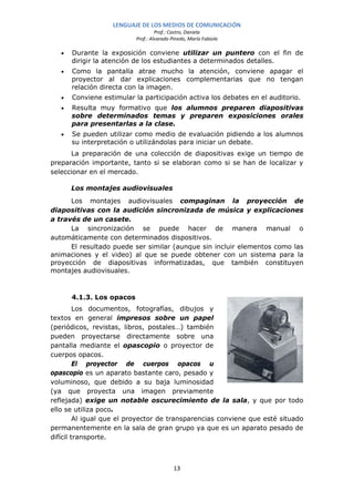 LENGUAJE DE LOS MEDIOS DE COMUNICACIÓN
                                    Prof.: Castro, Daniela
                           Prof.: Alvarado Pinedo, María Fabiola

   •   Durante la exposición conviene utilizar un puntero con el fin de
       dirigir la atención de los estudiantes a determinados detalles.
   •   Como la pantalla atrae mucho la atención, conviene apagar el
       proyector al dar explicaciones complementarias que no tengan
       relación directa con la imagen.
   •   Conviene estimular la participación activa los debates en el auditorio.
   •   Resulta muy formativo que los alumnos preparen diapositivas
       sobre determinados temas y preparen exposiciones orales
       para presentarlas a la clase.
   •   Se pueden utilizar como medio de evaluación pidiendo a los alumnos
       su interpretación o utilizándolas para iniciar un debate.
      La preparación de una colección de diapositivas exige un tiempo de
preparación importante, tanto si se elaboran como si se han de localizar y
seleccionar en el mercado.

       Los montajes audiovisuales
      Los montajes audiovisuales compaginan la proyección de
diapositivas con la audición sincronizada de música y explicaciones
a través de un casete.
      La sincronización se puede hacer de manera manual o
automáticamente con determinados dispositivos.
      El resultado puede ser similar (aunque sin incluir elementos como las
animaciones y el video) al que se puede obtener con un sistema para la
proyección de diapositivas informatizadas, que también constituyen
montajes audiovisuales.



       4.1.3. Los opacos
         Los documentos, fotografías, dibujos y
textos en general impresos sobre un papel
(periódicos, revistas, libros, postales…) también
pueden proyectarse directamente sobre una
pantalla mediante el opascopio o proyector de
cuerpos opacos.
         El proyector de cuerpos opacos u
opascopio es un aparato bastante caro, pesado y
voluminoso, que debido a su baja luminosidad
(ya que proyecta una imagen previamente
reflejada) exige un notable oscurecimiento de la sala, y que por todo
ello se utiliza poco.
         Al igual que el proyector de transparencias conviene que esté situado
permanentemente en la sala de gran grupo ya que es un aparato pesado de
difícil transporte.



                                            13
 
