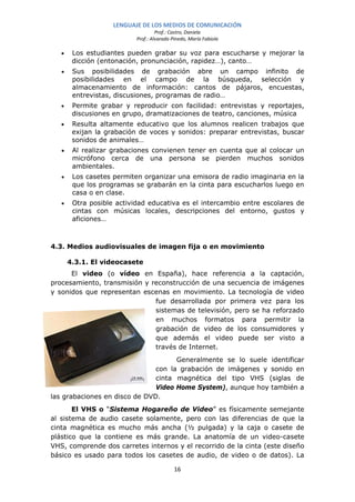 LENGUAJE DE LOS MEDIOS DE COMUNICACIÓN
                                    Prof.: Castro, Daniela
                           Prof.: Alvarado Pinedo, María Fabiola

   •    Los estudiantes pueden grabar su voz para escucharse y mejorar la
        dicción (entonación, pronunciación, rapidez…), canto…
   •    Sus posibilidades de grabación abre un campo infinito de
        posibilidades en el campo de la búsqueda, selección y
        almacenamiento de información: cantos de pájaros, encuestas,
        entrevistas, discusiones, programas de radio…
   •    Permite grabar y reproducir con facilidad: entrevistas y reportajes,
        discusiones en grupo, dramatizaciones de teatro, canciones, música
   •    Resulta altamente educativo que los alumnos realicen trabajos que
        exijan la grabación de voces y sonidos: preparar entrevistas, buscar
        sonidos de animales…
   •    Al realizar grabaciones convienen tener en cuenta que al colocar un
        micrófono cerca de una persona se pierden muchos sonidos
        ambientales.
   •    Los casetes permiten organizar una emisora de radio imaginaria en la
        que los programas se grabarán en la cinta para escucharlos luego en
        casa o en clase.
   •    Otra posible actividad educativa es el intercambio entre escolares de
        cintas con músicas locales, descripciones del entorno, gustos y
        aficiones…



4.3. Medios audiovisuales de imagen fija o en movimiento

       4.3.1. El videocasete
      El video (o vídeo en España), hace referencia a la captación,
procesamiento, transmisión y reconstrucción de una secuencia de imágenes
y sonidos que representan escenas en movimiento. La tecnología de video
                              fue desarrollada por primera vez para los
                              sistemas de televisión, pero se ha reforzado
                              en muchos formatos para permitir la
                              grabación de video de los consumidores y
                              que además el video puede ser visto a
                              través de Internet.
                                     Generalmente se lo suele identificar
                               con la grabación de imágenes y sonido en
                               cinta magnética del tipo VHS (siglas de
                               Video Home System), aunque hoy también a
las grabaciones en disco de DVD.
       El VHS o “Sistema Hogareño de Video” es físicamente semejante
al sistema de audio casete solamente, pero con las diferencias de que la
cinta magnética es mucho más ancha (½ pulgada) y la caja o casete de
plástico que la contiene es más grande. La anatomía de un video-casete
VHS, comprende dos carretes internos y el recorrido de la cinta (este diseño
básico es usado para todos los casetes de audio, de video o de datos). La

                                            16
 