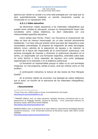 LENGUAJE DE LOS MEDIOS DE COMUNICACIÓN
                                             Prof.: Castro, Daniela
                                    Prof.: Alvarado Pinedo, María Fabiola

apertura por donde se accede a la cinta está protegida por una tapa que se
abre automáticamente mediante un sencillo mecanismo cuando es
introducida en un reproductor VHS.
        4.3.1.1 Video educativo
      Se denominan videos educativos a los materiales videográficos que
pueden tener utilidad en educación, aunque no necesariamente hayan sido
concebidos como videos didácticos, es decir elaborados con una
intencionalidad específica educativa.
      Como señala Joan Ferrés i Prats 5, con frecuencia la incorporación del
vídeo se hace de manera improvisada, sin un plan racional previamente
establecido. Y se hace más por presión social que para dar respuesta a unas
necesidades contrastadas. El proyecto de integración de estas tecnologías
debería incluir, además de la adquisición de equipos y de material, la
creación de la figura del responsable de la comunicación audiovisual, una
persona encargada de impulsar y dinamizar el audiovisual educativo en el
centro, un responsable con una formación específica, entendido sobre todo
no como técnico o como reparador de equipos, sino como pedagogo
especializado en la expresión y en la didáctica audiovisual.
      La formación es imprescindible porque el vídeo no es una tecnología
milagrosa. Un mal programa, señala el autor, será tan ineficaz como un mal
profesor.
      A continuación indicamos la lectura de dos textos de Pere Marquès
Graells 6.
      En el primero habrán de encontrar una tipología de videos didácticos
que el autor, en función de la estructura de los materiales videográficos,
establece:
     • Documentales

5
 Ferrés i Prats, Joan. (1993) El video en el aula. Universidad Ramón Llull, España.
http://www.lmi.ub.es/te/any93/ferres_cp/

6
  MARQUÈS GRAELLS, Pere: Los videos educativos: tipologías, funciones, orientaciones para su uso.
Departamento de Pedagogía Aplicada, Facultad de Educación, U.A.B. (Universidad Autónoma de
Barcelona), España, 1999 (última revisión 9/06/03).
http://dewey.uab.es/pmarques/videoori.htm

MARQUÈS GRAELLS, Pere: La evaluación de los videos didácticos. Departamento de Pedagogía Aplicada,
Facultad de Educación, U.A.B. (Universidad Autónoma de Barcelona), España, 2001 (última revisión
19/08/04).
http://www.pangea.org/peremarques/videoav2.htm




                                                     17
 