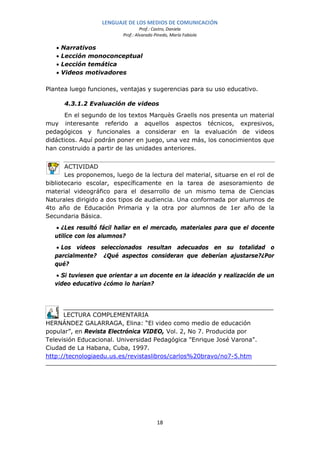 LENGUAJE DE LOS MEDIOS DE COMUNICACIÓN
                                   Prof.: Castro, Daniela
                          Prof.: Alvarado Pinedo, María Fabiola

   •   Narrativos
   •   Lección monoconceptual
   •   Lección temática
   •   Videos motivadores

Plantea luego funciones, ventajas y sugerencias para su uso educativo.

       4.3.1.2 Evaluación de videos
      En el segundo de los textos Marquès Graells nos presenta un material
muy interesante referido a aquellos aspectos técnicos, expresivos,
pedagógicos y funcionales a considerar en la evaluación de videos
didácticos. Aquí podrán poner en juego, una vez más, los conocimientos que
han construido a partir de las unidades anteriores.


       ACTIVIDAD
       Les proponemos, luego de la lectura del material, situarse en el rol de
bibliotecario escolar, específicamente en la tarea de asesoramiento de
material videográfico para el desarrollo de un mismo tema de Ciencias
Naturales dirigido a dos tipos de audiencia. Una conformada por alumnos de
4to año de Educación Primaria y la otra por alumnos de 1er año de la
Secundaria Básica.
   • ¿Les resultó fácil hallar en el mercado, materiales para que el docente
   utilice con los alumnos?
   • Los videos seleccionados resultan adecuados en su totalidad o
   parcialmente? ¿Qué aspectos consideran que deberían ajustarse?¿Por
   qué?
   • Si tuviesen que orientar a un docente en la ideación y realización de un
   video educativo ¿cómo lo harían?




      LECTURA COMPLEMENTARIA
HERNÁNDEZ GALARRAGA, Elina: “El video como medio de educación
popular”, en Revista Electrónica VIDEO, Vol. 2, No 7. Producida por
Televisión Educacional. Universidad Pedagógica "Enrique José Varona".
Ciudad de La Habana, Cuba, 1997.
http://tecnologiaedu.us.es/revistaslibros/carlos%20bravo/no7-5.htm




                                           18
 