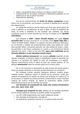 LENGUAJE DE LOS MEDIOS DE COMUNICACIÓN
                                   Prof.: Castro, Daniela
                          Prof.: Alvarado Pinedo, María Fabiola

   •   Saltar a la siguiente pieza musical o a la pieza musical número…
   •   Programación de las piezas musicales o fragmentos grabados en los
       discos que se van a querer escuchar.
   •   Reproducción aleatoria.

       Uno de los inconvenientes del lector de discos compactos es que
tolera mal el movimiento, que provoca a menudo la pérdida de la posición
del cabezal lector.
       La calidad del sonido es mucho mayor que en el caso de los discos de
vinilo y además no se deterioran ya que el láser no toca la superficie del
disco, se limita a reflejarse en las muescas que contiene. Los discos
compactos tienen el mismo formato que los que se utilizan en los CD-ROM
informáticos.
      Con respecto al DVD o Disco Versátil Digital, del inglés Digital
Versatile Disc (aunque conocido en un principio como Digital Video Disc o
“Disco de Video Digital” debido a su popular uso para almacenar películas),
es un formato y soporte de almacenamiento óptico que puede ser usado
para guardar datos, incluyendo películas con alta calidad de audio y video.
Se asemejan a los discos compactos en cuanto a sus dimensiones físicas
(diámetro de 12cm, u 8cm en los mini-CD), pero está codificado en un
formato distinto y a una densidad mucho mayor.
       Sonido estéreo/monoaural. Los equipos estéreos disponen de dos
canales musicales: el derecho (según el espectador) donde se escuchan los
violines y el izquierdo por donde se oyen los contrabajos y la batería.
Algunos instrumentos como el piano se oyen por ambos canales. En los
equipos monoaurales todos los sonidos salen por el mismo canal.

       En un CD comercial la información de cada archivo de sonido (pista o
track) se guarda utilizando un formato de alta resolución sin comprimir.
       Sin embargo cuando nosotros deseamos producir nuestro propio
material sonoro debemos reducir el tamaño de los archivos, acción que
realizan los programas de edición de sonido que tenemos en nuestra PC. A
fin de reducir el espacio de almacenamiento conservando la mayor fidelidad
auditiva del archivo original, se realiza la compresión digital cuando
seleccionamos alguno de los formatos de sonido.
       Los formatos de compresión de audio más usados actualmente
son: wav, mp3, wma, midi.

       Ventajas que comporta su uso. Además de las ventajas generales
de los medios didácticos sonoros, se pueden añadir las siguientes:
   •   Los CD y DVD proporcionan hoy mejor calidad de sonido.
   •   Son cómodos de transportar y duraderos.
   •   Su duplicación completa o parcial en un casete resulta sencilla.



                                           20
 