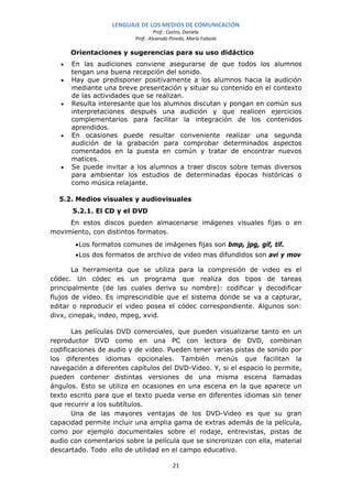 LENGUAJE DE LOS MEDIOS DE COMUNICACIÓN
                                   Prof.: Castro, Daniela
                          Prof.: Alvarado Pinedo, María Fabiola

       Orientaciones y sugerencias para su uso didáctico
   •   En las audiciones conviene asegurarse de que todos los alumnos
       tengan una buena recepción del sonido.
   •   Hay que predisponer positivamente a los alumnos hacia la audición
       mediante una breve presentación y situar su contenido en el contexto
       de las actividades que se realizan.
   •   Resulta interesante que los alumnos discutan y pongan en común sus
       interpretaciones después una audición y que realicen ejercicios
       complementarios para facilitar la integración de los contenidos
       aprendidos.
   •   En ocasiones puede resultar conveniente realizar una segunda
       audición de la grabación para comprobar determinados aspectos
       comentados en la puesta en común y tratar de encontrar nuevos
       matices.
   •   Se puede invitar a los alumnos a traer discos sobre temas diversos
       para ambientar los estudios de determinadas épocas históricas o
       como música relajante.

  5.2. Medios visuales y audiovisuales
       5.2.1. El CD y el DVD
     En estos discos pueden almacenarse imágenes visuales fijas o en
movimiento, con distintos formatos.
        • Los formatos comunes de imágenes fijas son bmp, jpg, gif, tif.
        • Los dos formatos de archivo de video mas difundidos son avi y mov

       La herramienta que se utiliza para la compresión de video es el
códec. Un códec es un programa que realiza dos tipos de tareas
principalmente (de las cuales deriva su nombre): codificar y decodificar
flujos de video. Es imprescindible que el sistema donde se va a capturar,
editar o reproducir el video posea el códec correspondiente. Algunos son:
divx, cinepak, indeo, mpeg, xvid.

       Las películas DVD comerciales, que pueden visualizarse tanto en un
reproductor DVD como en una PC con lectora de DVD, combinan
codificaciones de audio y de video. Pueden tener varias pistas de sonido por
los diferentes idiomas opcionales. También menús que facilitan la
navegación a diferentes capítulos del DVD-Video. Y, si el espacio lo permite,
pueden contener distintas versiones de una misma escena llamadas
ángulos. Esto se utiliza en ocasiones en una escena en la que aparece un
texto escrito para que el texto pueda verse en diferentes idiomas sin tener
que recurrir a los subtítulos.
       Una de las mayores ventajas de los DVD-Video es que su gran
capacidad permite incluir una amplia gama de extras además de la película,
como por ejemplo documentales sobre el rodaje, entrevistas, pistas de
audio con comentarios sobre la película que se sincronizan con ella, material
descartado. Todo ello de utilidad en el campo educativo.

                                           21
 
