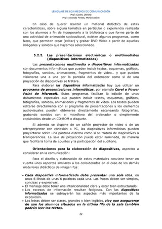 LENGUAJE DE LOS MEDIOS DE COMUNICACIÓN
                                   Prof.: Castro, Daniela
                          Prof.: Alvarado Pinedo, María Fabiola

      En caso de querer realizar un material didáctico de estas
características, sobre alguna temática en particular o experiencia realizada
con los alumnos a fin de incorporarlo a la biblioteca o que forme parte de
una actividad de animación sociocultural, existen algunos programas, como
Nero, que permiten crear (editar) y grabar DVD Video a partir de aquellas
imágenes y sonidos que hayamos seleccionado.


       5.2.2.   Las presentaciones electrónicas                   o   multimediales
                (diapositivas informatizadas)
      Las presentaciones multimedia o diapositivas informatizadas
son documentos informáticos que pueden incluir textos, esquemas, gráficos,
fotografías, sonidos, animaciones, fragmentos de video… y que pueden
visionarse una a una por la pantalla del ordenador como si de una
proyección de diapositivas se tratara.
      Para elaborar las diapositivas informatizadas hay que utilizar un
programa de presentaciones informáticas, por ejemplo Corel o Power
Point de Microsoft. Estos programas facilitan la edición de unos
documentos especiales que pueden incluir textos, esquemas, gráficos,
fotografías, sonidos, animaciones y fragmentos de vídeo. Los textos pueden
editarse directamente con el programa de presentaciones y los elementos
audiovisuales pueden obtenerse directamente escaneando fotografías,
grabando sonidos con el micrófono del ordenador o simplemente
copiándolos desde un CD-ROM o disquete.
      Si además se dispone de un cañón proyector de video o de un
retroproyector con conexión a PC, las diapositivas informáticas pueden
proyectarse sobre una pantalla externa como si se tratara de diapositivas o
transparencias. La sala de proyección puede estar iluminada, de manera
que facilita la toma de apuntes y la participación del auditorio.

      Orientaciones para la elaboración de diapositivas, aspectos a
considerar en la comunicación:
      Para el diseño y elaboración de estos materiales conviene tener en
cuenta unos aspectos similares a los considerados en el caso de los demás
materiales didácticos de imagen fija:

• Cada diapositiva informatizada debe presentar una sola idea, en
  unas 6 líneas de unas 6 palabras cada una. Las frases deben ser simples,
  concisas y expresivas.
• El mensaje debe tener una intencionalidad clara y estar bien estructurado.
• Los excesos de información resultan fatigosos. Con las diapositivas
  informatizadas se subrayarán los aspectos más importantes de la
  exposición.
• Las letras deben ser claras, grandes y bien legibles. Hay que asegurarse
  de que los alumnos situados en la última fila de la sala también
  podrán leer los textos.

                                           22
 
