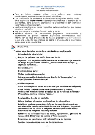 LENGUAJE DE LOS MEDIOS DE COMUNICACIÓN
                                   Prof.: Castro, Daniela
                          Prof.: Alvarado Pinedo, María Fabiola

• Para las letras conviene utilizar pocos colores, que combinen
  estéticamente y que destaquen las principales ideas.
• Con la inclusión de elementos audiovisuales (fotografías, sonido, vídeo…)
  en la diapositiva informatizada se conseguirá llamar más la atención de los
  estudiantes, pero evitando sobrecargar la presentación con elementos
  superfluos que les distraigan.
• Las imágenes deben ser claras y sencillas, evitando polisemias que puedan
  introducir confusión.
• Hay que cuidar la unidad de formato, color y estilo.
• Mediante técnicas de visualización progresiva, superposición y
  ocultamiento es posible elaborar diapositivas informatizadas cuya
  información se vaya presentando de manera progresiva cada vez que se
  toque una tecla. De esta manera se podrá ir presentando la información
  poco a poco a los estudiantes.

    IMPORTANTE

Proceso para la elaboración de presentaciones multimedia
     Génesis de la idea inicial
  1) Proyecto: primera concreción de la idea inicial.
     Objetivos: tipo de presentación (material de autoaprendizaje, material
     de apoyo a explicaciones colectivas, presentación de un trabajo...),
     objetivos específicos...
     Contenidos (qué)
     Destinatarios (a quién)
     Medios multimedia necesarios
     Primera concreción de las imágenes. Diseño de “las pantallas” en
     papel (luego en la computadora)

  2) Guión completo
     Guión literario (relato verbal escrito u oral que relaciona las imágenes).
     Guión técnico (sincronización de imágenes visuales y sonoras).
     Planificación de las imágenes. Selección de los materiales multimedia
     (fotografías, gráficos, sonidos, videos…)

     Realización, diseño en pantalla
     Colocar textos y elementos multimedia en las diapositivas.
     Establecer posibles animaciones (efectos de aparición-desaparición,
     entrada-salida, desplazamientos de los textos e imágenes, tiempos de
     permanencia de los textos e imágenes para que puedan ser leídos).
     Sincronizar las imágenes visuales y sonoras.
     Establecer los vínculos: botones de acción, hiperenlaces... (Sistema de
     navegación). Elaboración de índices, si fuera necesario.
     Determinar las transiciones entre diapositivas y los tiempos.
     Realizar comprobaciones sobre su funcionamiento.

                                           23
 
