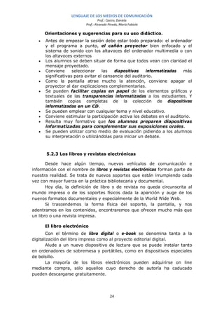LENGUAJE DE LOS MEDIOS DE COMUNICACIÓN
                                   Prof.: Castro, Daniela
                          Prof.: Alvarado Pinedo, María Fabiola

       Orientaciones y sugerencias para su uso didáctico.
   •   Antes de empezar la sesión debe estar todo preparado: el ordenador
       y el programa a punto, el cañón proyector bien enfocado y el
       sistema de sonido con los altavoces del ordenador multimedia o con
       los altavoces externos
   •   Los alumnos se deben situar de forma que todos vean con claridad el
       mensaje proyectado.
   •   Conviene      seleccionar    las   diapositivas   informatizadas   más
       significativas para evitar el cansancio del auditorio.
   •   Como la pantalla atrae mucho la atención, conviene apagar el
       proyector al dar explicaciones complementarias.
   •   Se pueden facilitar copias en papel de los elementos gráficos y
       textuales de las transparencias informatizadas a los estudiantes. Y
       también copias completas de la colección de diapositivas
       informatizadas en un CD.
   •   Se pueden emplear con cualquier tema y nivel educativo.
   •   Conviene estimular la participación activa los debates en el auditorio.
   •   Resulta muy formativo que los alumnos preparen diapositivas
       informatizadas para complementar sus exposiciones orales.
   •   Se pueden utilizar como medio de evaluación pidiendo a los alumnos
       su interpretación o utilizándolas para iniciar un debate.



       5.2.3 Los libros y revistas electrónicas

       Desde hace algún tiempo, nuevos vehículos de comunicación e
información con el nombre de libros y revistas electrónicas forman parte de
nuestra realidad. Se trata de nuevos soportes que están irrumpiendo cada
vez con mayor fuerza en la práctica bibliotecaria y documental.
       Hoy día, la definición de libro y de revista no queda circunscrita al
mundo impreso o de los soportes físicos dada la aparición y auge de los
nuevos formatos documentales y especialmente de la World Wide Web.
       Si trascendemos la forma física del soporte, la pantalla, y nos
adentramos en los contenidos, encontraremos que ofrecen mucho más que
un libro o una revista impresa.

       El libro electrónico
       Con el término de libro digital o e-book se denomina tanto a la
digitalización del libro impreso como al proyecto editorial digital.
       Alude a un nuevo dispositivo de lectura que se puede instalar tanto
en ordenadores de sobremesa y portátiles, como en dispositivos especiales
de bolsillo.
       La mayoría de los libros electrónicos pueden adquirirse on line
mediante compra, sólo aquellos cuyo derecho de autoría ha caducado
pueden descargarse gratuitamente.




                                           24
 