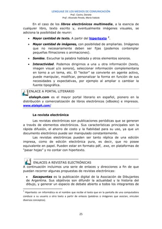 LENGUAJE DE LOS MEDIOS DE COMUNICACIÓN
                                          Prof.: Castro, Daniela
                                 Prof.: Alvarado Pinedo, María Fabiola

      En el caso de los libros electrónicos multimedia, a la esencia de
cualquier libro, texto escrito y, eventualmente imágenes visuales, se
adiciona la posibilidad de reunir:
     •   Mayor cantidad de texto. A partir del hipertexto 7.
     •   Mayor cantidad de imágenes, con posibilidad de ampliarlas. Imágenes
         que no necesariamente deben ser fijas (podemos contemplar
         pequeñas filmaciones o animaciones).
     •   Sonidos. Escuchar la palabra hablada y otros elementos sonoros.
     •   Interactividad. Podemos dirigirnos a una u otra información (texto,
         imagen visual y/o sonora), seleccionar información complementaria
         en torno a un tema, etc. El “lector” se convierte en agente activo,
         puede manipular, modificar, personalizar la forma en función de sus
         necesidades y expectativas, por ejemplo al ampliar o cambiar la
         fuente tipográfica.

     ENLACE A PORTAL LITERARIO
    elaleph.com es el mayor portal literario en español, pionero en la
distribución y comercialización de libros electrónicos (eBooks) e impresos.
www.elaleph.com/


         La revista electrónica
      Las revistas electrónicas son publicaciones periódicas que se generan
a través de elementos electrónicos. Sus características principales son la
rápida difusión, el ahorro de costo y la fiabilidad para su uso, ya que un
documento electrónico puede ser manipulado constantemente.
      Las revistas electrónicas pueden ser tanto réplica de una edición
impresa, como de edición electrónica pura, es decir, que no posee
equivalente en papel. Pueden estar en formato pdf, .exe, en plataformas de
“pasar hojas” y no contar con hipertexto.



      ENLACES A REVISTAS ELECTRÓNICAS
A continuación incluimos una serie de enlaces y direcciones a fin de que
puedan recorrer algunas propuestas de revistas electrónicas:
    •   Sacapuntas es la publicación digital de la Asociación de Dibujantes
    de Argentina. Sus objetivos son difundir la actualidad y la historia del
    dibujo, y generar un espacio de debate abierto a todos los integrantes de

7
  Hipertexto: en informática es el nombre que recibe el texto que en la pantalla de una computadora
conduce a su usuario a otro texto a partir de enlaces (palabras o imágenes que asocian, vinculan
diversos conceptos).




                                                  25
 