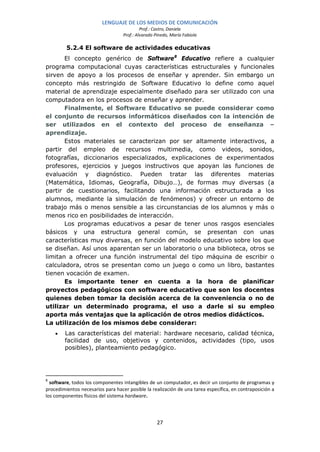 LENGUAJE DE LOS MEDIOS DE COMUNICACIÓN
                                            Prof.: Castro, Daniela
                                   Prof.: Alvarado Pinedo, María Fabiola

         5.2.4 El software de actividades educativas
       El concepto genérico de Software 8 Educativo refiere a cualquier
programa computacional cuyas características estructurales y funcionales
sirven de apoyo a los procesos de enseñar y aprender. Sin embargo un
concepto más restringido de Software Educativo lo define como aquel
material de aprendizaje especialmente diseñado para ser utilizado con una
computadora en los procesos de enseñar y aprender.
       Finalmente, el Software Educativo se puede considerar como
el conjunto de recursos informáticos diseñados con la intención de
ser utilizados en el contexto del proceso de enseñanza –
aprendizaje.
       Estos materiales se caracterizan por ser altamente interactivos, a
partir del empleo de recursos multimedia, como videos, sonidos,
fotografías, diccionarios especializados, explicaciones de experimentados
profesores, ejercicios y juegos instructivos que apoyan las funciones de
evaluación y diagnóstico. Pueden tratar las diferentes materias
(Matemática, Idiomas, Geografía, Dibujo…), de formas muy diversas (a
partir de cuestionarios, facilitando una información estructurada a los
alumnos, mediante la simulación de fenómenos) y ofrecer un entorno de
trabajo más o menos sensible a las circunstancias de los alumnos y más o
menos rico en posibilidades de interacción.
       Los programas educativos a pesar de tener unos rasgos esenciales
básicos y una estructura general común, se presentan con unas
características muy diversas, en función del modelo educativo sobre los que
se diseñan. Así unos aparentan ser un laboratorio o una biblioteca, otros se
limitan a ofrecer una función instrumental del tipo máquina de escribir o
calculadora, otros se presentan como un juego o como un libro, bastantes
tienen vocación de examen.
       Es importante tener en cuenta a la hora de planificar
proyectos pedagógicos con software educativo que son los docentes
quienes deben tomar la decisión acerca de la conveniencia o no de
utilizar un determinado programa, el uso a darle si su empleo
aporta más ventajas que la aplicación de otros medios didácticos.
La utilización de los mismos debe considerar:
    •   Las características del material: hardware necesario, calidad técnica,
        facilidad de uso, objetivos y contenidos, actividades (tipo, usos
        posibles), planteamiento pedagógico.




8
  software, todos los componentes intangibles de un computador, es decir un conjunto de programas y
procedimientos necesarios para hacer posible la realización de una tarea específica, en contraposición a
los componentes físicos del sistema hardware.




                                                    27
 