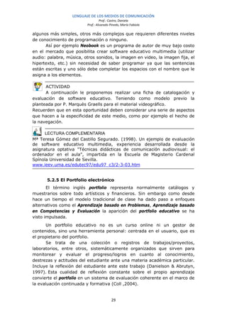 LENGUAJE DE LOS MEDIOS DE COMUNICACIÓN
                                   Prof.: Castro, Daniela
                          Prof.: Alvarado Pinedo, María Fabiola

algunos más simples, otros más complejos que requieren diferentes niveles
de conocimiento de programación o ninguno.
      Así por ejemplo Neobook es un programa de autor de muy bajo costo
en el mercado que posibilita crear software educativo multimedia (utilizar
audio: palabra, música, otros sonidos, la imagen en video, la imagen fija, el
hipertexto, etc.) sin necesidad de saber programar ya que las sentencias
están escritas y uno sólo debe completar los espacios con el nombre que le
asigna a los elementos.

      ACTIVIDAD
      A continuación le proponemos realizar una ficha de catalogación y
evaluación de software educativo. Teniendo como modelo previo la
planteada por P. Marquès Graells para el material videográfico.
Recuerden que en esta oportunidad deben considerar una serie de aspectos
que hacen a la especificidad de este medio, como por ejemplo el hecho de
la navegación.

      LECTURA COMPLEMENTARIA
Mª Teresa Gómez del Castillo Segurado. (1998). Un ejemplo de evaluación
de software educativo multimedia, experiencia desarrollada desde la
asignatura optativa "Técnicas didácticas de comunicación audiovisual: el
ordenador en el aula", impartida en la Escuela de Magisterio Cardenal
Spínola Universidad de Sevilla.
www.ieev.uma.es/edutec97/edu97_c3/2-3-03.htm


      5.2.5 El Portfolio electrónico
       El término inglés portfolio representa normalmente catálogos y
muestrarios sobre todo artísticos y financieros. Sin embargo como desde
hace un tiempo el modelo tradicional de clase ha dado paso a enfoques
alternativos como el Aprendizaje basado en Problemas, Aprendizaje basado
en Competencias y Evaluación la aparición del portfolio educativo se ha
visto impulsada.
       Un portfolio educativo no es un curso online ni un gestor de
contenidos, sino una herramienta personal: centrada en el usuario, que es
el propietario del portfolio.
       Se trata de una colección o registros de trabajos/proyectos,
laboratorios, entre otros, sistemáticamente organizados que sirven para
monitorear y evaluar el progreso/logros en cuanto al conocimiento,
destrezas y actitudes del estudiante ante una materia académica particular.
Incluye la reflexión del estudiante ante este trabajo (Danielson & Abrutyn,
1997). Esta cualidad de reflexión constante sobre el propio aprendizaje
convierte el portfolio en un sistema de evaluación coherente en el marco de
la evaluación continuada y formativa (Coll ,2004).


                                           29
 