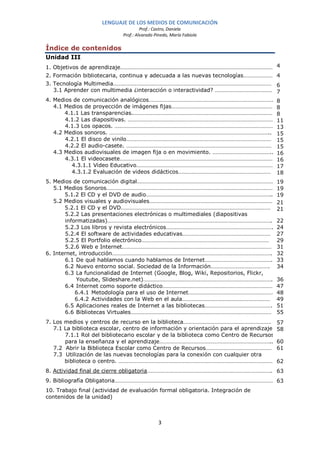 LENGUAJE DE LOS MEDIOS DE COMUNICACIÓN
                                      Prof.: Castro, Daniela
                             Prof.: Alvarado Pinedo, María Fabiola

Índice de contenidos
Unidad III
1. Objetivos de aprendizaje…………………………………………………………………………………………… 4
2. Formación bibliotecaria, continua y adecuada a las nuevas tecnologías………………… 4
3. Tecnología Multimedia……………………………………………………………………………………………… 6
   3.1 Aprender con multimedia ¿interacción o interactividad? …………………………………. 7
4. Medios de comunicación analógicos………………………………………………………………………….                       8
   4.1 Medios de proyección de imágenes fijas……………………………………………………………                    8
       4.1.1 Las transparencias.……………………………………………………………………………………                        8
       4.1.2 Las diapositivas. ………………………………………………………………………………………                        11
       4.1.3 Los opacos. ………………………………………………………………………………………………                           13
   4.2 Medios sonoros. ………………………………………………………………………………………………..                           15
       4.2.1 El disco de vinilo………………………………………………………………………………………                        15
       4.2.2 El audio-casete. ………………………………………………………………………………………                         15
   4.3 Medios audiovisuales de imagen fija o en movimiento. …………………………………..             16
       4.3.1 El videocasete……………………………………………………………………………………………                          16
         4.3.1.1 Video Educativo…………………………………………………………………………………                         17
         4.3.1.2 Evaluación de videos didácticos………………………………………………………                   18
5. Medios de comunicación digital…………………………………………………………………………………                        19
   5.1 Medios Sonoros……………………………………………………………………………………………………                             19
       5.1.2 El CD y el DVD de audio…………………………………………………………………………..                      19
   5.2 Medios visuales y audiovisuales…………………………………………………………………………                      21
       5.2.1 El CD y el DVD…………………………………………………………………………………………                           21
       5.2.2 Las presentaciones electrónicas o multimediales (diapositivas
       informatizadas)………………………………………………………………………………………………….                            22
       5.2.3 Los libros y revista electrónicos……………………………………………………………….                 24
       5.2.4 El software de actividades educativas……………………………………………………                  27
       5.2.5 El Portfolio electrónico……………………………………………………………………………                      29
       5.2.6 Web e Internet…………………………………………………………………………………………                           31
6. Internet, introducción………………………………………………………………………………………………..                         32
       6.1 De qué hablamos cuando hablamos de Internet……………………………………….                  33
       6.2 Nuevo entorno social. Sociedad de la Información………………………………….               34
       6.3 La funcionalidad de Internet (Google, Blog, Wiki, Repositorios, Flickr,
            Youtube, Slideshare.net)…………………………………………………………………………….                      36
       6.4 Internet como soporte didáctico…………………………………………………………………                     47
           6.4.1 Metodología para el uso de Internet………………………………………………….                48
           6.4.2 Actividades con la Web en el aula……………………………………………………                  49
       6.5 Aplicaciones reales de Internet a las bibliotecas……………………………………….            51
       6.6 Bibliotecas Virtuales……………………………………………………………………………………                        55
7. Los medios y centros de recurso en la biblioteca……………………………………………………                 57
   7.1 La biblioteca escolar, centro de información y orientación para el aprendizaje   58
       7.1.1 Rol del bibliotecario escolar y de la biblioteca como Centro de Recursos
       para la enseñanza y el aprendizaje…………………………………………………………………..                    60
   7.2 Abrir la Biblioteca Escolar como Centro de Recursos………………………………………               61
   7.3 Utilización de las nuevas tecnologías para la conexión con cualquier otra
       biblioteca o centro. ……………………………………………………………………………………………                         62
8. Actividad final de cierre obligatoria………………………………………………………………………….. 63
9. Bibliografía Obligatoria……………………………………………………………………………………………… 63
10. Trabajo final (actividad de evaluación formal obligatoria. Integración de
contenidos de la unidad)



                                              3
 