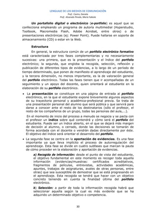 LENGUAJE DE LOS MEDIOS DE COMUNICACIÓN
                                   Prof.: Castro, Daniela
                          Prof.: Alvarado Pinedo, María Fabiola

      Un portafolio digital o electrónico (e-portfolio) es aquel que se
confecciona empleando un programa de autoría multimedial (Hyperstudio,
Toolbook, Macromedia Flash, Adobe Acrobat, entre otros) o de
presentaciones electrónicas (ej: Power Point). Puede hallarse en soporte de
almacenamiento (CD) o estar en la Web.

       Estructura
       En general, la estructura común de un portfolio electrónico formativo
está caracterizada por tres fases complementarias y no necesariamente
sucesivas: una primera, que es la presentación y el índice del portfolio
electrónico; la segunda, que engloba la recogida, selección, reflexión y
publicación de diferentes tipos de evidencias, a lo largo de un período de
tiempo determinado, que ponen de manifiesto el aprendizaje del estudiante,
y la tercera dimensión, no menos importante, es la de valoración general
del portfolio electrónico. Todas las fases tienen que ir acompañadas de un
seguimiento y un apoyo del docente, quien orientará al estudiante en la
elaboración de su portfolio electrónico.
•    La presentación se constituye en una página de entrada al portfolio
    electrónico, en la que el estudiante expone brevemente algunos aspectos
    de su trayectoria personal y académica-profesional previa. Se trata de
    una presentación personal del alumno que será pública y que servirá para
    darse a conocer ante el resto de los destinatarios (sólo el profesor, el
    resto de los compañeros de un grupo, todas las personas del aula,...).
     En el momento de inicio del proceso a menudo se negocia y se pacta con
    el profesor un índice sobre qué contendrá y cómo será el portfolio del
    estudiante. Puede ser un índice abierto, en el que se dejará más margen
    de decisión al alumno, o cerrado, donde las decisiones se tomarán de
    forma acordada con el docente o vendrán dadas directamente por éste.
    El objetivo del índice será orientar el desarrollo del portfolio.
• La segunda fase se centra en la aportación de evidencias. Es una fase
  importante ya que lleva implícito el proceso de autorregulación del
  aprendizaje. Esta fase se divide en cuatro subfases que marcan la pauta
  de cómo proceder en la elaboración y aportación de evidencias.
        a) Recogida de información: desde el punto de vista del estudiante,
        el objetivo fundamental en este momento es recoger toda aquella
        información    (evidencias/muestras:    certificados  acreditativos,
        fragmentos de películas, entrevistas, actividades académicas,
        apuntes, trabajos de asignaturas, avales de otras personas, entre
        otras) que sea susceptible de demostrar que se está progresando en
        el aprendizaje. Esta recogida se tendrá que hacer con un objetivo
        concreto teniendo en cuenta la finalidad última del portfolio
        electrónico.
        b) Selección: a partir de toda la información recogida habrá que
        seleccionar aquella según la cual es más evidente que se ha
        adquirido un determinado objetivo o competencia.



                                           30
 