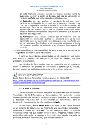 LENGUAJE DE LOS MEDIOS DE COMUNICACIÓN
                                   Prof.: Castro, Daniela
                          Prof.: Alvarado Pinedo, María Fabiola

       En este momento deberán tenerse en cuenta aspectos como la
       audiencia, es decir, a quién va dirigido, qué tipo de valoración se
       hará del portfolio, qué se ha pactado en el índice, etc.
       c) Reflexión: en esta subfase el estudiante tendrá que hacer
       explícita la justificación de por qué aporta aquella evidencia y no
       otra, así como deberá manifestar la relación entre la evidencia y el
       aprendizaje. Éste es un momento clave para la regulación del
       aprendizaje del alumno, por lo que el docente tendrá que poner
       especial atención anticipándose con posibles andamios que ayuden a
       aquél en esta regulación.
       d) Publicación: esta subfase coincide con el momento final de
       aportación de evidencias. Cuando se considera que ya se han
       aglutinado todas las evidencias y que éstas ponen de manifiesto que
       se han alcanzado los objetivos o competencias planteadas al inicio
       del proceso, aquéllas se publican o se entregan directamente al
       docente.
• Como apuntábamos con anterioridad, la tercera fase de la estructura de
  un portfolio electrónico es la valoración.
      A partir de las evidencias presentadas por el estudiante y del índice
que alumno y profesor han compartido al inicio del proceso, hay que
proceder a la evaluación.
      Los criterios de ésta tendrán que ser conocidos por el estudiante
desde el comienzo del proceso de enseñanza y aprendizaje e, incluso,
también pueden ser pactados previamente entre profesor y alumno.


     LECTURA COMPLEMENTARIA
Lucila Castro Quitora Portafolios y metacognición, en EDUCARED
http://www.educared.org.ar/enfoco/ppce/escenarios/14_Conocimiento_met
acognitivo/proyectos_educativos.asp


      5.2.6 Web e Internet

       Continuando con los nuevos entornos de aprendizaje que las Nuevas
Tecnologías de la Información y Comunicación han generado, resulta
imprescindible en la formación del bibliotecario el desarrollo de habilidades
y destrezas vinculadas con el conocimiento de herramientas para la
localización y recuperación de información en la Web.
       En informática, World Wide Web (o la "Web") o Red Global Mundial
es un sistema de documentos de hipertexto y/o hipermedios enlazados y
accesibles a través de Internet. Con un navegador Web, un usuario
visualiza páginas web que pueden contener texto, imágenes, videos u otros
contenidos multimedia, y navegar a través de ellas usando hiperenlaces
(vínculos, enlaces o hipervínculos) que asocian elementos.


                                           31
 