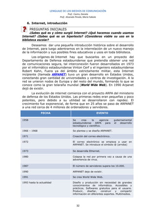 LENGUAJE DE LOS MEDIOS DE COMUNICACIÓN
                                     Prof.: Castro, Daniela
                            Prof.: Alvarado Pinedo, María Fabiola

   6. Internet, introducción

       PREGUNTAS INICIALES
      ¿Sabes qué es y cómo surgió Internet? ¿Qué hacemos cuando usamos
Internet? ¿Sabes qué es un hipertexto? ¿Consideras viable su uso en la
biblioteca escolar?
       Deseamos dar una pequeña introducción histórica sobre el desarrollo
de Internet, para luego adentrarnos en la interrelación de un nuevo manejo
de la información y sus posibles fines educativos y usos en toda biblioteca.
       Los orígenes de Internet hay que buscarlos en un proyecto del
Departamento de Defensa estadounidense que pretendía obtener una red
de comunicaciones segura, tal interconexión fueron desarrollados en 1973
por el informático estadounidense Vinton Cerf y el ingeniero estadounidense
Robert Kahn, Fuera ya del ámbito estrictamente militar, esta Internet
incipiente (llamada ARPANET) tuvo un gran desarrollo en Estados Unidos,
conectando gran cantidad de universidades y centros de investigación. A la
red se unieron nodos de Europa y del resto del mundo, formando lo que se
conoce como la gran telaraña mundial (World Wide Web). En 1990 Arpanet
dejó de existir.
      La evolución de internet comienza con el proyecto ARPA del ministerio
de defensa de los Estados Unidos. Las primeras redes eran pequeñas y poco
potentes, pero debido a su utilidad se desarrollaron con rapidez. El
crecimiento fue exponencial, de forma que en 25 años se paso de ARPANET
a una red cerca de 4 millones de ordenadores y servidores.

               FECHA                                                EVENTO

1958                                     Se     crea      la     agencia     gubernamental
                                         estadounidense      ARPA    para    el  desarrollo
                                         tecnológico y científico.

1966 – 1968                              Se plantea y se diseña ARPANET.

1971                                     Creación del correo electrónico.

1972                                     El correo electrónico se empieza a usar en
                                         ARPANET. Se introduce el símbolo @ (arroba)

1973                                     Se desarrolla Ethernet.

1980                                     Colapsa la red por primera vez a causa de una
                                         advertencia de virus.

1987                                     El número de servidores supera los 10.000.

1990                                     ARPANET dejo de existir.

1991                                     Se crea World Wide Web.

1993 hasta la actualidad                 Diseño y producción sin necesidad de grandes
                                         conocimientos de informática. Accesibles y
                                         prácticos. Softwares gratuitos para el usuario.
                                         Producir,   diseñar,   construir   y    compartir
                                         información en diferentes soportes. Multimedios.



                                             32
 