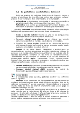 LENGUAJE DE LOS MEDIOS DE COMUNICACIÓN
                                    Prof.: Castro, Daniela
                           Prof.: Alvarado Pinedo, María Fabiola

       6.1   De qué hablamos cuando hablamos de internet

      Antes de analizar las múltiples definiciones de internet, vamos a
conocer el significado de otros términos básicos para entender cualquier
proceso de las Tecnologías de la Información y la Comunicación.
   •   Informática es la disciplina que estudia el tratamiento automático
       de la información. Este término surgió en Francia en 1962.
   •   Telemática es la técnica que se ocupa de la trasmisión de datos y la
       realización de procesos -a distancia- entre equipos informáticos.
    En cuanto a internet, se pueden encontrar diferentes definiciones según
la bibliografía que se consulte, por lo menos desde tres aspectos.

   •   Desde el aspecto material: internet es una red de computadoras
       conectadas entre sí que intercambian información.
   •   Pensando internet como sistema: es un sistema que permite
       comunicarse con todo el mundo a través de una computadora.
   •   Tomando en cuenta su uso: internet es un conjunto de servicios
       distribuidos alrededor del mundo a los que se puede acceder desde
       cualquier computadora conectada a la red.
       Internet es un medio público, cooperativo y autosuficiente de
comunicación en términos económicos, accesible a cientos de millones de
personas en el mundo entero. Físicamente, el Internet usa parte del total de
recursos actualmente existentes en las redes de telecomunicaciones.
Técnicamente, lo que distingue al Internet es el uso del protocolo de
comunicación llamado TCP/IP (Transmission Control Protocol/Internet
Protocol). Hay unos seis millones de ordenadores en todo el mundo y que
utilizan varios formatos y protocolos internet:

   •   Internet Protocol (IP): protocolo que se utiliza para dirigir un paquete
       de datos desde su fuente a su destino a través de Internet.
   •   Transport Control Protocol (TCP): protocolo de control de
       transmisión, que se utiliza para administrar accesos.

       RESUMIENDO
      Si sintetizamos estos aspectos, podemos construir una definición
como la siguiente:
      Internet es un sistema en red de computadoras que se comunican
mediante un lenguaje común y que brinda diferentes servicios. "Una red de
redes de computadoras" que se encuentran interconectadas a lo largo del
mundo, nadie es dueño de Internet simplemente cada usuario paga su
conexión hasta llegar a la red.
      Para darse una idea de cómo Internet se incorpora a la sociedad se
debe recordar que la radio demoró 28 años en llegar a 40 millones de
personas y la televisión solo tardo 10 años en llegar a la misma cantidad de
gente, hoy dichos medios tiene una llegada masiva.
Internet apenas tardo 3 años en llegar al mismo número de personas y
pronto será un elemento de comunicación más en la vida cotidiana.



                                            33
 