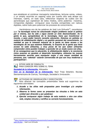 LENGUAJE DE LOS MEDIOS DE COMUNICACIÓN
                                       Prof.: Castro, Daniela
                              Prof.: Alvarado Pinedo, María Fabiola

que establecen al combinar mensajería instantánea, lecturas varias, videos,
y un amplio recorrido en zapping veloz por cuanto sitio web atrape sus
intereses. Cabría, en todo caso, reflexionar respecto de cuáles son los
aprendizajes que capitalizan de estos medios, cómo podemos –nosotros,
inmigrantes digitales– enriquecer esos mundos compartidos con nativos
digitales, sobre todo para potenciar los procesos de conocimiento.

       Haciéndonos eco de las palabras de José Luis Orihuela 10, recordamos
que “la tecnología nunca ha solucionado ningún problema social ni político
por sí misma, eso ha sido y sigue siendo un mito desmovilizador. Es la
gente la que, apropiándose de la tecnología, tiene que transformar el
mundo, y para poder hacerlo necesita educación. Estamos en pañales en
materia de alfabetización digital y en gestión personal del conocimiento. La
realidad es que la inmensa mayoría de la gente no tiene acceso a las
tecnologías de las que estamos hablando, la mayoría de la gente que tiene
acceso no sabe utilizarlas, y muy pocos de los que saben utilizarlas
comprenden cómo pueden trabajar y aprender de un modo nuevo con ellas.
Si no conseguimos que la educación, la alfabetización digital y la conciencia
cívica avancen en paralelo al desarrollo tecnológico, entonces las nuevas
herramientas servirán para manipular mejor a una mayor cantidad de
personas, que –además– estarán convencidas de que son muy modernas y
participativas”.

       SITIOS WEB DE CONSULTA
       PARA CONOCER MÁS SOBRE EL TEMA
Sociedad de la información, Wikipedia
Vivir en la Sociedad de la Información, Raúl Trejo Delarbre. Revista
Iberoamericana de Ciencia, Tecnología, Sociedad e Innovación.

      ACTIVIDAD DE OBSERVACIÓN Y EJERCITACIÓN
      Para afianzar los conceptos presentados hasta acá sugerimos las
siguientes actividades:
     1. Accede a los sitios web propuestos para investigar y/o ampliar
        información.
     2. Observa la forma como se presentan los vínculos o links en esta
        unidad (por dirección y por palabras)
     3. Ejercita enriquecer algún trabajo de esta materia u otra con sitios
        web, emplea vínculos y certifica su correcto funcionamiento.




10
 http://portal.educ.ar/debates/educacionytic/nuevos-alfabetismos/conversando-sobre-la-
web-20.php , José Luis Orihuela


                                               35
 