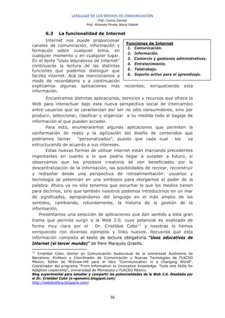 LENGUAJE DE LOS MEDIOS DE COMUNICACIÓN
                                       Prof.: Castro, Daniela
                              Prof.: Alvarado Pinedo, María Fabiola

       6.3     La funcionalidad de Internet
        Internet nos puede proporcionar
                                                          Funciones de Internet
canales de comunicación, información y
                                                           1. Comunicación.
formación sobre cualquier tema, en
                                                           2. Información.
cualquier momento y en cualquier lugar.
                                                           3. Comercio y gestiones administrativas.
En el texto “Usos educativos de Internet”
                                                           4. Entretenimiento.
continuarás la lectura de las distintas
funciones que podemos distinguir que                       5. Teletrabajo.
facilita internet. Acá las mencionamos a                   6. Soporte activo para el aprendizaje.
modo de recordatorio y a continuación
explicamos algunas aplicaciones más                      recientes,   enriqueciendo    esta
información.
       Encontramos distintas aplicaciones, servicios y recursos que ofrece la
Web para interactuar bajo esta nueva perspectiva social de intercambio
entre usuarios que se caracterizan por ser no sólo consumidores, sino por
producir, seleccionar, clasificar y organizar a su medida todo el bagaje de
información al que pueden acceder.
       Para esto, enumeraremos algunas aplicaciones que permiten la
conformación de redes y la agilización del diseño de contenidos que
podríamos llamar      “personalizados”, puesto que cada cual         los   va
estructurando de acuerdo a sus intereses.
       Estas nuevas formas de utilizar internet están marcando precedentes
importantes en cuanto a lo que podría llegar a suceder a futuro, si
observamos que los procesos creativos se ven beneficiados por la
descentralización de la información, las posibilidades de recrear, reconstruir
y rediseñar desde una perspectiva de retroalimentación: usuarios y
tecnología se potencian en una simbiosis para otorgarnos el poder de la
palabra. Ahora ya no sólo tenemos que escuchar lo que los medios tienen
para decirnos, sino que también nosotros podemos introducirnos en un mar
de significados, apropiándonos del lenguaje en el más amplio de los
sentidos, cambiando, rotundamente, la historia de la gestión de la
información.
    Presentamos una selección de aplicaciones que dan sentido a esta gran
trama que permite surgir a la Web 2.0, cuyo potencial es explicado de
forma muy clara por el          Dr. Cristóbal Cobo 11 y nosotras lo hemos
enriquecido con diversos ejemplos y links nuevos. Recuerda que esta
información completa el texto de lectura obligatoria “Usos educativos de
Internet (el tercer mundo)” de Pere Marquès Graells.

11
   Cristóbal Cobo. Doctor en Comunicación Audiovisual de la Universitat Autònoma de
Barcelona. Profesor y Coordinador de Comunicación y Nuevas Tecnologías de FLACSO
México. Editor de McGraw-Hill para el libro "Communication in a Changing World".
Coordinador del programa "From Information to Innovative Knowledge: Tools and Skills for
Adaptive Leadership", Universidad de Minnesota y FLACSO México.
Blog experimental para estudiar y compartir las potencialidades de la Web 2.0. Diseñada por
el Dr. Cristóbal Cobo (e-rgonomic.blogspot.com)
http://webdosfera.blogspot.com/



                                               36
 