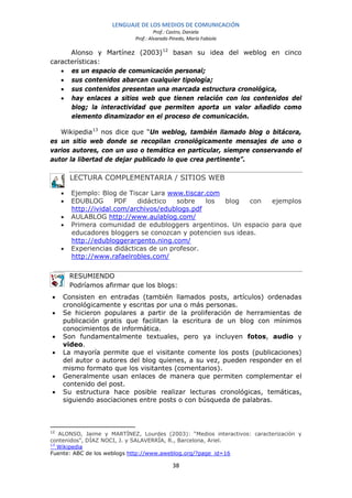 LENGUAJE DE LOS MEDIOS DE COMUNICACIÓN
                                     Prof.: Castro, Daniela
                            Prof.: Alvarado Pinedo, María Fabiola

      Alonso y Martínez (2003) 12 basan su idea del weblog en cinco
características:
   • es un espacio de comunicación personal;
   • sus contenidos abarcan cualquier tipología;
   • sus contenidos presentan una marcada estructura cronológica,
   • hay enlaces a sitios web que tienen relación con los contenidos del
      blog; la interactividad que permiten aporta un valor añadido como
      elemento dinamizador en el proceso de comunicación.

   Wikipedia 13 nos dice que “Un weblog, también llamado blog o bitácora,
es un sitio web donde se recopilan cronológicamente mensajes de uno o
varios autores, con un uso o temática en particular, siempre conservando el
autor la libertad de dejar publicado lo que crea pertinente”.

        LECTURA COMPLEMENTARIA / SITIOS WEB

    •   Ejemplo: Blog de Tiscar Lara www.tiscar.com
    •   EDUBLOG       PDF   didáctico   sobre   los  blog   con ejemplos
        http://ividal.com/archivos/edublogs.pdf
    •   AULABLOG http://www.aulablog.com/
    •   Primera comunidad de edubloggers argentinos. Un espacio para que
        educadores bloggers se conozcan y potencien sus ideas.
        http://edubloggerargento.ning.com/
    •   Experiencias didácticas de un profesor.
        http://www.rafaelrobles.com/


        RESUMIENDO
        Podríamos afirmar que los blogs:
•   Consisten en entradas (también llamados posts, artículos) ordenadas
    cronológicamente y escritas por una o más personas.
•   Se hicieron populares a partir de la proliferación de herramientas de
    publicación gratis que facilitan la escritura de un blog con mínimos
    conocimientos de informática.
•   Son fundamentalmente textuales, pero ya incluyen fotos, audio y
    video.
•   La mayoría permite que el visitante comente los posts (publicaciones)
    del autor o autores del blog quienes, a su vez, pueden responder en el
    mismo formato que los visitantes (comentarios).
•   Generalmente usan enlaces de manera que permiten complementar el
    contenido del post.
•   Su estructura hace posible realizar lecturas cronológicas, temáticas,
    siguiendo asociaciones entre posts o con búsqueda de palabras.



12
   ALONSO, Jaime y MARTÍNEZ, Lourdes (2003): “Medios interactivos: caracterización y
contenidos”, DÍAZ NOCI, J. y SALAVERRÍA, R., Barcelona, Ariel.
13
   Wikipedia
Fuente: ABC de los weblogs http://www.aweblog.org/?page_id=16

                                             38
 