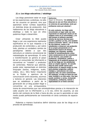 LENGUAJE DE LOS MEDIOS DE COMUNICACIÓN
                                   Prof.: Castro, Daniela
                          Prof.: Alvarado Pinedo, María Fabiola

   2) a. Los blogs educativos / edublogs

   Los blogs parecieran estar en auge             Definición
en las experiencias y prácticas, no sólo          Según la Wikipedia, “un edublog es un
de los usuarios en general, sino que              blog que se usa con fines educativos o
                                                  en entornos de aprendizaje, tanto por
aparentan tomar rumbos específicos
                                                  profesores como por alumnos”.
en distintas áreas de producción. Acá
hablaremos de los blogs educativos o              En este contexto, los blogs están
edublogs y todo lo que en ellos                   encontrando un lugar cada vez más
podemos llegar a desarrollar.                     importante en educación (tanto en los
                                                  colegios como en la universidad), y no
                                                  sólo porque el software asociado
    Crear utilizando la Web puede                 elimina las barreras técnicas para
llegar a ser una experiencia realmente            escribir y publicar on line, sino también
                                                  porque el formato “diario”, con la forma
significativa en lo que respecta a la             de una bitácora, anima a los
producción de contenidos y, por sobre             estudiantes a conservar una grabación
todo, plantea un verdadero cambio de              de su propio pensamiento en un
                                                  determinado espacio de tiempo. Los
paradigmas     debido   a    que   des            edublogs, por supuesto, también
estructura un sistema convencional de             facilitan la retroalimentación crítica
metodologías de aprendizaje. El corte             como consecuencia de los comentarios
                                                  de los lectores, que pueden ser
o transformación se genera al pasar               profesores, compañeros, padres o
de ser un consumidor de información a             integrantes de la audiencia general. El
convertirse en “creador” y productor              uso de los blogs por los estudiantes
                                                  tiene un amplio espectro. Un sencillo
de contenidos. Material que además,               blog de autor puede usarse para
puede estar representado en distintos             proporcionar un espacio propio on line,
lenguajes (textos, imágenes, audio,               para plantear preguntas, publicar
                                                  trabajos y comunicarse con otros
videos, etc.). Otro factor importante             espacios web, así como comentarlos.
es la fluidez y apertura de la                    Sin embargo, un blog no tiene por qué
comunicación entre docentes, alumnos              estar limitado a un solo autor, sino que
                                                  puede combinar a varios, incluyendo
y lectores en general. Las relaciones             compañeros, profesores, tutores o
que se establecen a partir de la                  especialistas en un tema concreto.
generación de un blog pueden llegar a
convertirse en una enriquecedora
trama de conocimientos que van entretejiéndose gracias a la interacción de
cada usuario con la información y, a la vez, entre los usuarios, ya sea
dentro del contexto de la Web o fuera de ella, ya que lo aprendido en este
medio puede perfectamente ser transmitido en otros contextos de espacio-
tiempo.

   Podemos a manera ilustrativa definir distintos usos de los blogs en el
proceso de aprendizaje.




                                           39
 