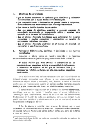 LENGUAJE DE LOS MEDIOS DE COMUNICACIÓN
                                       Prof.: Castro, Daniela
                              Prof.: Alvarado Pinedo, María Fabiola

1.      Objetivos de aprendizaje

     • Que el alumno desarrolle su capacidad para comunicar y compartir
       conocimientos, con la ayuda de las nuevas tecnologías.
     • Que comprenda cómo la información se genera, diseña y recepciona,
       esbozando formatos de información con tecnología multimedia.
     • Que valore la función didáctica de los medios.
     • Que sea capaz de planificar, organizar y asesorar procesos de
       aprendizaje fomentando el pensamiento crítico y creativo para
       aprender en la sociedad del conocimiento.
     • Que el alumno desarrolle habilidades para seleccionar los mejores
       contenidos y medios analógicos y electrónicos en función de
       necesidades y objetivos concretos.
     • Que el alumno desarrolle destrezas en el manejo de Internet, en
       especial en el uso de navegadores.

2.      Formación bibliotecaria, continua y adecuada a las nuevas
        tecnologías
     Iniciamos el último tramo de nuestro recorrido y lo hacemos
retomando el tema que sugerían las preguntas finales de la unidad II:

         El nuevo desafío que debe afrontar el bibliotecario en los
      establecimientos educativos ante la gran cantidad de información,
      la diversidad de soportes en los que se encuentra éste y la
      necesidad de redefinir, en función de ello, las prácticas educativas
      tradicionales.

       En la actualidad el reto para la biblioteca no es sólo la adquisición de
infraestructuras necesarias para ofrecer a sus usuarios/clientes una
información rápida, eficaz y pertinente, sino, además, el llevar a cabo una
gestión que en muchos casos supone un cambio en las herramientas de
trabajo y que repercute, sin duda, en bibliotecarios y usuarios.
       El conocimiento y capacitación en el empleo de nuevas tecnologías,
constituye una de las metas y desafíos para el actual bibliotecario.
Tecnologías que, seguramente, habrá de articular con las denominadas
tradicionales en función de cada caso particular, pero que de ningún modo
podrá descuidar debido al grado de relevancia que las mismas alcanzan en
las prácticas pedagógicas de hoy.

       A fin de asumir y afrontar este proceso de cambio por el que
atraviesan las instituciones bibliotecarias y su componente más importante:
el recurso humano, María Luisa García-Ochoa 2 señala una serie de factores
a tener en cuenta:

2
  María Luisa García-Ochoa. (1998). Los medios de comunicación multimedia, en cuadernos de
documentación multimedia.

                                               4
 
