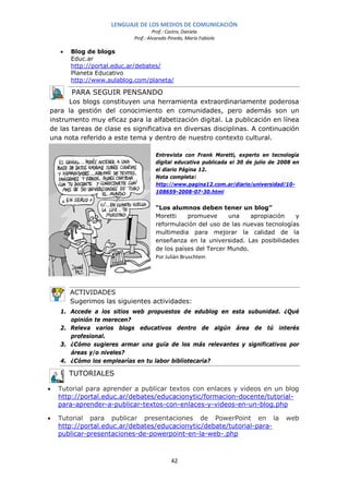 LENGUAJE DE LOS MEDIOS DE COMUNICACIÓN
                                    Prof.: Castro, Daniela
                           Prof.: Alvarado Pinedo, María Fabiola

    •   Blog de blogs
        Educ.ar
        http://portal.educ.ar/debates/
        Planeta Educativo
        http://www.aulablog.com/planeta/

        PARA SEGUIR PENSANDO
      Los blogs constituyen una herramienta extraordinariamente poderosa
para la gestión del conocimiento en comunidades, pero además son un
instrumento muy eficaz para la alfabetización digital. La publicación en línea
de las tareas de clase es significativa en diversas disciplinas. A continuación
una nota referido a este tema y dentro de nuestro contexto cultural.

                                    Entrevista con Frank Moretti, experto en tecnología
                                    digital educativa publicada el 30 de julio de 2008 en
                                    el diario Página 12.
                                    Nota completa:
                                    http://www.pagina12.com.ar/diario/universidad/10-
                                    108659-2008-07-30.html


                                    “Los alumnos deben tener un blog”
                                    Moretti       promueve   una    apropiación   y
                                    reformulación del uso de las nuevas tecnologías
                                    multimedia para mejorar la calidad de la
                                    enseñanza en la universidad. Las posibilidades
                                    de los países del Tercer Mundo.
                                    Por Julián Bruschtein




        ACTIVIDADES
        Sugerimos las siguientes actividades:
    1. Accede a los sitios web propuestos de edublog en esta subunidad. ¿Qué
       opinión te merecen?
    2. Releva varios blogs educativos dentro de algún área de tú interés
       profesional.
    3. ¿Cómo sugieres armar una guía de los más relevantes y significativos por
       áreas y/o niveles?
    4. ¿Cómo los emplearías en tu labor bibliotecaria?

        TUTORIALES

•   Tutorial para aprender a publicar textos con enlaces y videos en un blog
    http://portal.educ.ar/debates/educacionytic/formacion-docente/tutorial-
    para-aprender-a-publicar-textos-con-enlaces-y-videos-en-un-blog.php

•   Tutorial para publicar presentaciones de PowerPoint en la                       web
    http://portal.educ.ar/debates/educacionytic/debate/tutorial-para-
    publicar-presentaciones-de-powerpoint-en-la-web-.php



                                            42
 