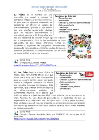 LENGUAJE DE LOS MEDIOS DE COMUNICACIÓN
                                   Prof.: Castro, Daniela
                          Prof.: Alvarado Pinedo, María Fabiola

5) Flickr: es el nombre de una
                                           Funciones de Internet
compañía que innovó la manera de            • Comunicación.
compartir imágenes a través de internet.    • Información.
Al igual que los ejemplos anteriores, se    • Comercio y gestiones administrativas.
caracteriza por ofrecer un espacio de       • Entretenimiento.
almacenamiento gratuito y por contar        • Teletrabajo.
con una interfaz sumamente intuitiva        • Soporte activo para el
                                              aprendizaje.
(que no requiere entrenamiento ni
manuales), permite subir fotografías a la
red sin necesidad de instalar ningún tipo de software
en la computadora. Otra de las cualidades de esta
aplicación, es que ofrece diferentes formas de
visualizar y organizar las fotografías almacenadas,
agregando comentarios, permitiendo verlas de manera
continua (slideshow), o compartiéndolas con el resto
de la comunidad a través de internet.


     SITIO WEB
     Ejemplo: Dul_conte's Photos
www.flickr.com/photos/53203019@N00/show


6) You Tube: bajo la misma lógica de         Funciones de Internet
Flickr, esta herramienta ofrece algo que      • Comunicación.
hasta hace muy poco era inimaginable          • Información.
para un usuario común: poder compartir        • Comercio y gestiones administrativas.
videos o imágenes animadas sin contar         • Entretenimiento.
con grandes recursos tecnológicos. Esta       • Teletrabajo.
                                              • Soporte activo para el
aplicación, que también ofrece un espacio
                                                 aprendizaje.
de      almacenamiento      gratuito,   es
sumamente intuitiva. Hace posible que
subir un video a la Web sea tan fácil como adjuntar un archivo en un e-
mail. Además, ha sido diseñada pensando en la posibilidad de que su
exportación a un blog o wiki sea tan rápida como copiar y pegar un texto.
Otra ventaja es que el video se presenta en un formato de gran compresión
que facilita (y acelera) su descarga. Incluso permite ver el video mientras
se está descargando.
      SITIO WEB
      Ejemplo: Severn Suzuki.La Niña que SILENCIO al mundo por 6:32
MINUTOS
http://www.youtube.com/watch?v=DLV6jaZFLro




                                           44
 