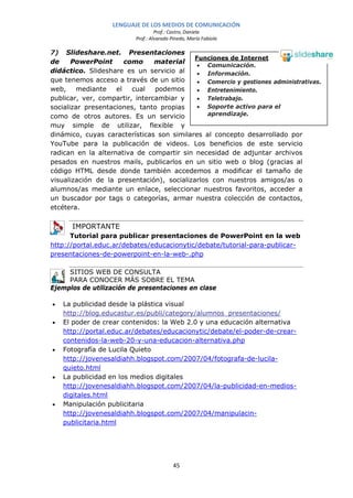 LENGUAJE DE LOS MEDIOS DE COMUNICACIÓN
                                   Prof.: Castro, Daniela
                          Prof.: Alvarado Pinedo, María Fabiola

7) Slideshare.net. Presentaciones
                                            Funciones de Internet
de     PowerPoint      como     material
                                             • Comunicación.
didáctico. Slideshare es un servicio al      • Información.
que tenemos acceso a través de un sitio      • Comercio y gestiones administrativas.
web,     mediante   el   cual   podemos      • Entretenimiento.
publicar, ver, compartir, intercambiar y     • Teletrabajo.
socializar presentaciones, tanto propias     • Soporte activo para el
como de otros autores. Es un servicio           aprendizaje.
muy simple de utilizar, flexible y
dinámico, cuyas características son similares al concepto desarrollado por
YouTube para la publicación de videos. Los beneficios de este servicio
radican en la alternativa de compartir sin necesidad de adjuntar archivos
pesados en nuestros mails, publicarlos en un sitio web o blog (gracias al
código HTML desde donde también accedemos a modificar el tamaño de
visualización de la presentación), socializarlos con nuestros amigos/as o
alumnos/as mediante un enlace, seleccionar nuestros favoritos, acceder a
un buscador por tags o categorías, armar nuestra colección de contactos,
etcétera.

      IMPORTANTE
      Tutorial para publicar presentaciones de PowerPoint en la web
http://portal.educ.ar/debates/educacionytic/debate/tutorial-para-publicar-
presentaciones-de-powerpoint-en-la-web-.php

     SITIOS WEB DE CONSULTA
     PARA CONOCER MÁS SOBRE EL TEMA
Ejemplos de utilización de presentaciones en clase

•   La publicidad desde la plástica visual
    http://blog.educastur.es/publi/category/alumnos_presentaciones/
•   El poder de crear contenidos: la Web 2.0 y una educación alternativa
    http://portal.educ.ar/debates/educacionytic/debate/el-poder-de-crear-
    contenidos-la-web-20-y-una-educacion-alternativa.php
•   Fotografía de Lucila Quieto
    http://jovenesaldiahh.blogspot.com/2007/04/fotografa-de-lucila-
    quieto.html
•   La publicidad en los medios digitales
    http://jovenesaldiahh.blogspot.com/2007/04/la-publicidad-en-medios-
    digitales.html
•   Manipulación publicitaria
    http://jovenesaldiahh.blogspot.com/2007/04/manipulacin-
    publicitaria.html




                                           45
 