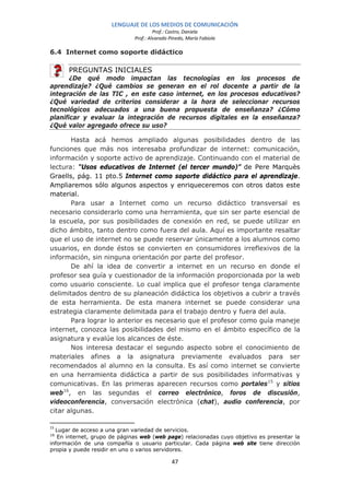 LENGUAJE DE LOS MEDIOS DE COMUNICACIÓN
                                       Prof.: Castro, Daniela
                              Prof.: Alvarado Pinedo, María Fabiola

6.4 Internet como soporte didáctico

      PREGUNTAS INICIALES
       ¿De qué modo impactan las tecnologías en los procesos de
aprendizaje? ¿Qué cambios se generan en el rol docente a partir de la
integración de las TIC , en este caso internet, en los procesos educativos?
¿Qué variedad de criterios considerar a la hora de seleccionar recursos
tecnológicos adecuados a una buena propuesta de enseñanza? ¿Cómo
planificar y evaluar la integración de recursos digitales en la enseñanza?
¿Qué valor agregado ofrece su uso?

       Hasta acá hemos ampliado algunas posibilidades dentro de las
funciones que más nos interesaba profundizar de internet: comunicación,
información y soporte activo de aprendizaje. Continuando con el material de
lectura: “Usos educativos de Internet (el tercer mundo)” de Pere Marquès
Graells, pág. 11 pto.5 Internet como soporte didáctico para el aprendizaje.
Ampliaremos sólo algunos aspectos y enriqueceremos con otros datos este
material.
       Para usar a Internet como un recurso didáctico transversal es
necesario considerarlo como una herramienta, que sin ser parte esencial de
la escuela, por sus posibilidades de conexión en red, se puede utilizar en
dicho ámbito, tanto dentro como fuera del aula. Aquí es importante resaltar
que el uso de internet no se puede reservar únicamente a los alumnos como
usuarios, en donde éstos se convierten en consumidores irreflexivos de la
información, sin ninguna orientación por parte del profesor.
       De ahí la idea de convertir a internet en un recurso en donde el
profesor sea guía y cuestionador de la información proporcionada por la web
como usuario consciente. Lo cual implica que el profesor tenga claramente
delimitados dentro de su planeación didáctica los objetivos a cubrir a través
de esta herramienta. De esta manera internet se puede considerar una
estrategia claramente delimitada para el trabajo dentro y fuera del aula.
       Para lograr lo anterior es necesario que el profesor como guía maneje
internet, conozca las posibilidades del mismo en el ámbito específico de la
asignatura y evalúe los alcances de éste.
       Nos interesa destacar el segundo aspecto sobre el conocimiento de
materiales afines a la asignatura previamente evaluados para ser
recomendados al alumno en la consulta. Es así como internet se convierte
en una herramienta didáctica a partir de sus posibilidades informativas y
comunicativas. En las primeras aparecen recursos como portales 15 y sitios
web 16, en las segundas el correo electrónico, foros de discusión,
videoconferencia, conversación electrónica (chat), audio conferencia, por
citar algunas.

15
  Lugar de acceso a una gran variedad de servicios.
16
   En internet, grupo de páginas web (web page) relacionadas cuyo objetivo es presentar la
información de una compañía o usuario particular. Cada página web site tiene dirección
propia y puede residir en uno o varios servidores.

                                               47
 