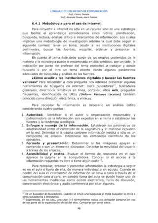 LENGUAJE DE LOS MEDIOS DE COMUNICACIÓN
                                       Prof.: Castro, Daniela
                              Prof.: Alvarado Pinedo, María Fabiola

       6.4.1 Metodología para el uso de internet
       Para convertir a internet no sólo en un recurso sino en una estrategia
que facilite el aprendizaje consideramos cinco rubros: planificación,
búsqueda, lectura, análisis crítico e intercambio de información. Los cuales
implican una metodología de investigación interna la cual debe seguir el
siguiente camino: tener un tema, acudir a las instituciones digitales
pertinentes, buscar las fuentes, recopilar, ordenar y presentar la
información.
       En cuanto al tema éste debe surgir de los propios contenidos de la
materia y la estrategia puede ir encaminada en dos sentidos, por un lado, la
indicación por parte del profesor del tema específico a trabajar y dónde
buscarlo o por el otro un tema abierto dando algunos parámetros
adecuados de búsqueda y análisis de las fuentes.
       ¿Cómo acudir a las instituciones digitales y buscar las fuentes
valiosas? Para responder a esta pregunta nos interesa presentar algunas
herramientas de búsqueda en internet: meta buscadores 17, buscadores
generales, directorios temáticos en línea, portales, sitios web, preguntas
frecuentes, identificación de URLs (Uniform Resource Locators) también
conocido como dirección electrónica, y enlaces.

      Para recopilar la información                 es    necesario   un   análisis   crítico
considerando cuatro puntos:

1. Autoridad. Identificar si el autor u organización responsable y
   patrocinadora de la información son expertos en el tema y establecer las
   fuentes y la tendencia ideológica.
2. Enfoque y manejo de la información. Establecer los parámetros de
   adaptabilidad entre el contenido de la asignatura y el material expuesto
   en la red. Delimitar si la página contiene información inédita o sólo es un
   compendio de enlaces. Diferenciar los contenidos científicos de los
   opinables.
3. Formato y presentación. Determinar si las imágenes apoyan el
   contenido o son un elemento distractor. Detectar la movilidad del usuario
   a través de los enlaces.
4. Accesibilidad y costos. Evaluar el tiempo de respuesta en el cual
   aparece la página en la computadora. Conocer si el acceso a la
   información requerida es libre o tiene algún costo 18.
      Para recopilar, ordenar y presentar información la estrategia a seguir
es en el aula o fuera de ella, de manera individual o en equipo. Cuando es
dentro del aula el intercambio de información se lleva a cabo a través de la
comunicación cara a cara, en cambio fuera del aula se puede hacer uso de
las herramientas mediáticas como correo electrónico, foros de discusión,
conversación electrónica y audio conferencia por citar algunas.


17
   Es un buscador de buscadores. Cuando se envía una búsqueda el meta buscador la envía a
otros buscadores o directorios.
18
   Sugerencias. En los URL, una tilde (~) normalmente indica una dirección personal en vez
de ser parte de la organización oficial del sitio. Comparar con otros sitios.

                                               48
 