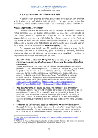 LENGUAJE DE LOS MEDIOS DE COMUNICACIÓN
                                        Prof.: Castro, Daniela
                               Prof.: Alvarado Pinedo, María Fabiola

        6.4.2 Actividades con la Web en el aula

       A continuación citamos algunas actividades para realizar con internet
y te invitamos a qué visites esta dirección y aproveches en visitar las
distintas opciones dentro de las colecciones que ofrece el portal EDUCAR 19

Miquel Àngel Prats i Fernández 20
       "Muchos adultos se equivocan en su manera de apreciar cómo los
niños aprenden con los juegos electrónicos. La idea más generalizada es
que esos juguetes hipnóticos convierten a los niños en adictos
espasmódicos con menos posibilidades de redención que un tonto. Pero no
hay duda de que muchos juegos electrónicos enseñan a los chicos unas
estrategias y exigen unas habilidades de planificación que después usarán
en la vida." Nicholas Negroponte, El Mundo digital, p. 242.
       Se propone un listado de 30 posibles actividades y usos de la
tecnología aplicada a la educación, para maestros y alumnos, nosotros
citaremos algunas, el objetivo es incentivar la creatividad y motivar e
impulsar la innovación metodológica en clase.

•    Más allá de la webquest. El "quid" de la cuestión o proyectos de
     investigación por medio de internet, Encarta y Enciclopedias de la
     Biblioteca.
     Se trata de buscar una pregunta inicial o un tema que tenga una cierta
     polémica o una cierta complejidad. Los alumnos trabajan en grupo y ellos
     se gestionan autónomamente las tareas. Al final, el resultado de la
     pregunta junto con la explicación y justificación se expone al grupo
     entero mediante una presentación de PowerPoint. Cada grupo que
     expone, reparte a los demás alumnos de clase un díptico/tríptico
     (resumen de las ideas principales) realizado en Word o Publisher.
     ( http://www.microsoft.es - http://es.openoffice.org/programa/ -
     http://www.softcatala.org/ - http://www.webquestcat.org/ )

•    Uso del PowerPoint como portafolios personal del alumnado.
     Se trata de utilizar PowerPoint en clase para crear presentaciones de los
     compañeros (nombre, foto, dirección, etc.) o bien utilizar PowerPoint
     para que cada alumno se pueda crear su propio almacén de trabajos
     realizados, temas de interés, críticas a los libros de lectura escogidos
     durante el curso, preferencias culturales que cada alumno haya visitado,
     etc.

•    Creación de una revista escolar mediante Microsoft Publisher.
     Microsoft Publisher brinda la oportunidad de diseñar y crear fácilmente
     una revista escolar. Lo más interesante es que en el proyecto pueden
     intervenir varias áreas de conocimiento (lenguaje, plástica, sociales) y

19
   Dirección: http://coleccion.educ.ar/coleccion/CD4/contenidos/capacitacion/modulo-
4/prat1.html
20
   Profesor de Nuevas Tecnologías aplicadas a la Educación, Facultad de Psicología, Ciencias
de la Educación y del Deporte, Blanquerna, Universidad Ramón Llull.



                                                49
 