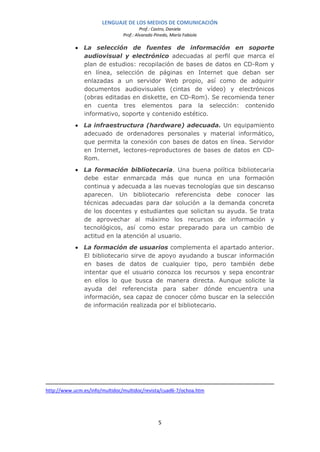 LENGUAJE DE LOS MEDIOS DE COMUNICACIÓN
                                         Prof.: Castro, Daniela
                                Prof.: Alvarado Pinedo, María Fabiola

            • La selección de fuentes de información en soporte
              audiovisual y electrónico adecuadas al perfil que marca el
              plan de estudios: recopilación de bases de datos en CD-Rom y
              en línea, selección de páginas en Internet que deban ser
              enlazadas a un servidor Web propio, así como de adquirir
              documentos audiovisuales (cintas de vídeo) y electrónicos
              (obras editadas en diskette, en CD-Rom). Se recomienda tener
              en cuenta tres elementos para la selección: contenido
              informativo, soporte y contenido estético.
            • La infraestructura (hardware) adecuada. Un equipamiento
              adecuado de ordenadores personales y material informático,
              que permita la conexión con bases de datos en línea. Servidor
              en Internet, lectores-reproductores de bases de datos en CD-
              Rom.
            • La formación bibliotecaria. Una buena política bibliotecaria
              debe estar enmarcada más que nunca en una formación
              continua y adecuada a las nuevas tecnologías que sin descanso
              aparecen. Un bibliotecario referencista debe conocer las
              técnicas adecuadas para dar solución a la demanda concreta
              de los docentes y estudiantes que solicitan su ayuda. Se trata
              de aprovechar al máximo los recursos de información y
              tecnológicos, así como estar preparado para un cambio de
              actitud en la atención al usuario.
            • La formación de usuarios complementa el apartado anterior.
              El bibliotecario sirve de apoyo ayudando a buscar información
              en bases de datos de cualquier tipo, pero también debe
              intentar que el usuario conozca los recursos y sepa encontrar
              en ellos lo que busca de manera directa. Aunque solicite la
              ayuda del referencista para saber dónde encuentra una
              información, sea capaz de conocer cómo buscar en la selección
              de información realizada por el bibliotecario.




http://www.ucm.es/info/multidoc/multidoc/revista/cuad6-7/ochoa.htm




                                                 5
 