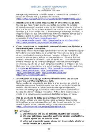 LENGUAJE DE LOS MEDIOS DE COMUNICACIÓN
                                     Prof.: Castro, Daniela
                            Prof.: Alvarado Pinedo, María Fabiola

    trabajar conjuntamente. También existe la posibilidad de convertir la
    revista en formato web y publicarla en internet.
    (http://office.microsoft.com/es-hn/assistance/CH790018093082.aspx).

•   Reelaboración de textos encontrados en elrincondelvago.com.
    No creo que haya ningún alumno que estos momentos no conozca
    elrincondelvago.com. Aunque lo que no se imagina es que su profesor le
    pida que escoja, de entre los trabajos almacenados en el servidor, aquel
    que crea que podría mejorarse. El alumno recoge el trabajo, lo amplía, lo
    mejora y expone a sus compañeros los motivos y razones por los que el
    trabajo se debía mejorar. Puede utilizar PowerPoint para su
    exposición. ( http://www.rincondelvago.com -
     http://www.escolares.net/ - http://www.lasalvacion.com/apuntes/ -
    http://www.multiteca.com/Apuntes/Apuntes.htm )

•   Crear y mantener un repositorio personal de recursos digitales y
    multimedia para la docencia.
    Una de las actividades básicas y primordiales que ha de realizar cualquier
    formador que quiera dedicarse a utilizar las TIC en el aula es la creación
    de un repositorio de recursos digitales (sonidos, imágenes, gráficos
    animados, animaciones, videos, programas básicos -Winzip y Acrobat
    Reader-, manuales o tutoriales, tipos de letras, etc.). Este repositorio
    tiene la finalidad de no tener que empezar cualquier proyecto digital
    desde cero. A partir de un buen conjunto de gráficos e imágenes es más
    fácil crear una presentación, una web o cualquier documento electrónico.
    ( http://www.kidsfreeware.com/ - http://www.kidsdomain.com -
    http://www.gifsnow.com - http://www.google.com -
     http://www.softonic.com - http://www.softcatala.org -
    http://www.recursosgratis.com ).

•   Introducción al lenguaje audiovisual mediante el uso de una
    cámara fotográfica digital en el aula.
    No hay nada más interesante que dejar a unos alumnos de infantil o
    primaria una cámara fotográfica para que den su punto de vista de la
    escuela. Mediante esta actividad podemos trabajar una pequeña
    introducción al lenguaje audiovisual y las habilidades o competencias
    básicas de edición y retoque fotográfico. Al final de la experiencia, se
    monta en la escuela una exposición de las fotos tomadas en clase.

•   Uso de una base de datos para almacenar bibliografía.
    Por último, utilizar una base de datos para almacenar documentos
    bibliográficos y enlazarlos con Microsoft Word en el momento de crear
    una bibliografía sobre cualquier trabajo o documento académico.
    (http://www.microsoft.com/office/access/default.asp )

       ACTIVIDAD
       1. ¿Puedes sumar una idea de actividad educativa con internet?
        2. De estas actividades sugeridas, cuál/es te parecen irrealizable/s .
           Sugiere alguna idea de solución viable.
        3. ¿Con qué argumento puedes ahora, con lo aprendido, alentar el
           uso de internet en la escuela?

                                             50
 