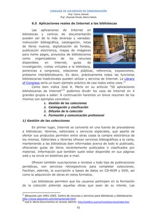 LENGUAJE DE LOS MEDIOS DE COMUNICACIÓN
                                         Prof.: Castro, Daniela
                                Prof.: Alvarado Pinedo, María Fabiola

       6.5 Aplicaciones reales de Internet a las bibliotecas

       Las    aplicaciones    de   Internet    en
bibliotecas y centros de documentación
pueden ser de lo más diversas y variadas:
instrucción bibliográfica, catalogación, listas
de libros nuevos, digitalización de fondos,
publicación electrónica, mapas de imágenes
para home pages, proyectos de bibliotecarios
como     organizadores      de    los    recursos
disponibles      en     Internet,     guías    de
investigación, visitas virtuales a la biblioteca,
ponencias a congresos, relaciones públicas, referencia, exposiciones,
préstamo interbibliotecario. Es decir, prácticamente todas las funciones
bibliotecarias tradicionales pueden utilizar y servirse de Internet. La Library
of Congress sería un buen ejemplo práctico de casi todos estos usos. 21
       Como bien indica José A. Merlo en su artículo "50 aplicaciones
bibliotecarias de Internet" 22 podemos dividir los usos de Internet en 4
grandes grupos a saber. A continuación haremos un breve resumen de los
mismos con ejemplos concretos:
                1. Gestión de las colecciones
                2. Catalogación y clasificación
                3. Difusión de la colección
                4. Formación y comunicación profesional

1) Gestión de las colecciones

       En primer lugar, Internet se convierte en una fuente de proveedores
a bibliotecas: librerías, editoriales y servicios especiales, que aparte de
ofertar sus productos permiten entre otras cosas la compra electrónica de
los mismos. Editoriales y librerías ofrecen servicios bibliográficos a la carta,
manteniendo a las bibliotecas bien informadas acerca de todo lo publicado,
ofreciendo guías de libros recientemente publicados o clasificados por
materias. Información que también suele estar disponible en sus páginas
web y se envía en boletines por e-mail.

       Ofrecen también suscripciones a revistas y todo tipo de publicaciones
periódicas, con servicios retrospectivos para completar colecciones.
Facilitan, además, la suscripción a bases de datos en CD-ROM y DVD, así
como la adquisición de obras en estos formatos.

     Las bibliotecas permiten que los usuarios participen en la formación
de la colección pidiendo aquellas obras que sean de su interés. Las


21
   @bsysnet.com 2001-2005. Centro de recursos y servicios para bibliotecas y bibliotecarios
http://www.absysnet.com/tema/tema0.html
22
   José A. Merlo Documentos en acceso abierto http://exlibris.usal.es/merlo/escritos/index.htm

                                                 51
 