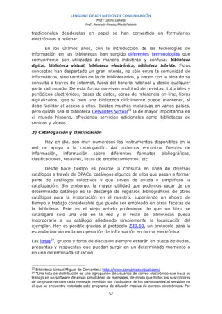 LENGUAJE DE LOS MEDIOS DE COMUNICACIÓN
                                        Prof.: Castro, Daniela
                               Prof.: Alvarado Pinedo, María Fabiola

tradicionales desideratas en papel se han convertido en formularios
electrónicos a rellenar.

        En los últimos años, con la introducción de las tecnologías de
información en las bibliotecas han surgido diferentes terminologías que
comúnmente son utilizadas de manera indistinta y confusa: biblioteca
digital, biblioteca virtual, biblioteca electrónica, biblioteca híbrida. Estos
conceptos han despertado un gran interés, no sólo entre la comunidad de
informáticos, sino también en la de bibliotecarios, y nacen con la idea de su
consulta a través de Internet, fuera del horario habitual y desde cualquier
parte del mundo. De esta forma conviven multitud de revistas, tutoriales y
periódicos electrónicos, bases de datos, obras de referencia on-line, libros
digitalizados, que si bien una biblioteca difícilmente puede mantener, sí
debe facilitar el acceso a ellos. Existen muchas iniciativas en varios países,
pero quizás sea la biblioteca Cervantes Virtual23 la de mayor importancia en
el mundo hispano, ofreciendo servicios adicionales como bibliotecas de
sonidos y vídeos.

2) Catalogación y clasificación

        Hoy en día, son muy numerosos los instrumentos disponibles en la
red de apoyo a la catalogación. Así podemos encontrar fuentes de
información, información sobre diferentes formatos bibliográficos,
clasificaciones, tesauros, listas de encabezamientos, etc.

      Desde hace tiempo es posible la consulta en línea de diversos
catálogos a través de OPACs, catálogos algunos de ellos que pasan a formar
parte de catálogos colectivos y que sirven de ayuda y simplifican la
catalogación. Sin embargo, la mayor utilidad que podemos sacar de un
determinado catálogo es la descarga de registros bibliográficos de otros
catálogos para la importación en el nuestro, suponiendo un ahorro de
tiempo y trabajo considerable que puede ser empleado en otras facetas de
la biblioteca. Este es el viejo anhelo profesional de que un libro se
catalogara sólo una vez en la red y el resto de bibliotecas pueda
incorporarlo a su catálogo añadiendo simplemente la localización del
ejemplar. Hoy es posible gracias al protocolo Z39.50, un protocolo para la
estandarización en la recuperación de información en forma electrónica.

Las listas 24, grupos y foros de discusión siempre estarán en busca de dudas,
preguntas y respuestas que puedan surgir en un determinado momento o
en una determinada situación.


23
   Biblioteca Virtual Miguel de Cervantes: http://www.cervantesvirtual.com/
24
   "Una lista de distribución es una agrupación de usuarios de correo electrónico que basa su
trabajo en un software de envío simultáneo de mensajes, de modo que todos los suscriptores
de un grupo reciben cada mensaje remitido por cualquiera de los participantes al servidor en
el que se encuentra instalado este programa de difusión masiva de correos electrónicos. Por

                                                52
 