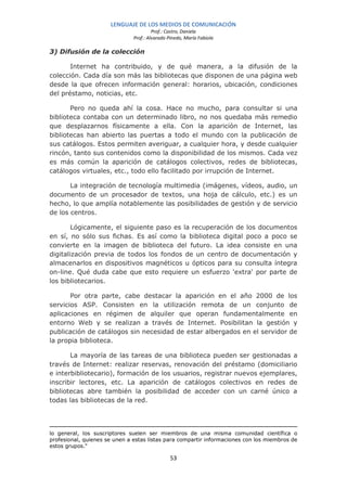 LENGUAJE DE LOS MEDIOS DE COMUNICACIÓN
                                        Prof.: Castro, Daniela
                               Prof.: Alvarado Pinedo, María Fabiola

3) Difusión de la colección

       Internet ha contribuido, y de qué manera, a la difusión de la
colección. Cada día son más las bibliotecas que disponen de una página web
desde la que ofrecen información general: horarios, ubicación, condiciones
del préstamo, noticias, etc.

       Pero no queda ahí la cosa. Hace no mucho, para consultar si una
biblioteca contaba con un determinado libro, no nos quedaba más remedio
que desplazarnos físicamente a ella. Con la aparición de Internet, las
bibliotecas han abierto las puertas a todo el mundo con la publicación de
sus catálogos. Estos permiten averiguar, a cualquier hora, y desde cualquier
rincón, tanto sus contenidos como la disponibilidad de los mismos. Cada vez
es más común la aparición de catálogos colectivos, redes de bibliotecas,
catálogos virtuales, etc., todo ello facilitado por irrupción de Internet.

       La integración de tecnología multimedia (imágenes, vídeos, audio, un
documento de un procesador de textos, una hoja de cálculo, etc.) es un
hecho, lo que amplía notablemente las posibilidades de gestión y de servicio
de los centros.

        Lógicamente, el siguiente paso es la recuperación de los documentos
en sí, no sólo sus fichas. Es así como la biblioteca digital poco a poco se
convierte en la imagen de biblioteca del futuro. La idea consiste en una
digitalización previa de todos los fondos de un centro de documentación y
almacenarlos en dispositivos magnéticos u ópticos para su consulta íntegra
on-line. Qué duda cabe que esto requiere un esfuerzo 'extra' por parte de
los bibliotecarios.

       Por otra parte, cabe destacar la aparición en el año 2000 de los
servicios ASP. Consisten en la utilización remota de un conjunto de
aplicaciones en régimen de alquiler que operan fundamentalmente en
entorno Web y se realizan a través de Internet. Posibilitan la gestión y
publicación de catálogos sin necesidad de estar albergados en el servidor de
la propia biblioteca.

       La mayoría de las tareas de una biblioteca pueden ser gestionadas a
través de Internet: realizar reservas, renovación del préstamo (domiciliario
e interbibliotecario), formación de los usuarios, registrar nuevos ejemplares,
inscribir lectores, etc. La aparición de catálogos colectivos en redes de
bibliotecas abre también la posibilidad de acceder con un carné único a
todas las bibliotecas de la red.




lo general, los suscriptores suelen ser miembros de una misma comunidad científica o
profesional, quienes se unen a estas listas para compartir informaciones con los miembros de
estos grupos."

                                                53
 