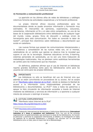 LENGUAJE DE LOS MEDIOS DE COMUNICACIÓN
                                               Prof.: Castro, Daniela
                                      Prof.: Alvarado Pinedo, María Fabiola

4) Formación y comunicación profesional

       La aparición en los últimos años de redes de bibliotecas y catálogos
colectivos fomenta las actividades cooperativas y la formación profesional.

       La propia Internet ofrece recursos profesionales para los
documentalistas donde se puede encontrar información y formación muy
estimables. El intercambio de opiniones, experiencias, soluciones,
comentarios, información al fin y al cabo entre compañeros, es una de las
bases de la cooperación bibliotecaria entre bibliotecarios de cualquier lugar
del mundo. Listas, grupos, foros de discusión y weblogs sirven de
herramienta para esta comunicación. Por todos es conocida la labor de
Iwetel 25, principal foro electrónico sobre bibliotecas y documentación que
existe en castellano.

       Las nuevas formas que poseen las comunicaciones interpersonales y
la existencia y consolidación de las nuevas redes son, en sí mismas,
catalizadoras de un cambio que apenas se observa tras la novedad que
supone el uso de la tecnología. Sistemas educativos on-line, E-learning,
sistemas personales de autoestudio, ya no son una mera traducción de
metodologías tradicionales. Hoy se plantean como auténticas herramientas
de cambio para las instituciones que las impulsan.

      En definitiva, podemos afirmar que el uso de Internet en bibliotecas
reporta grandes beneficios tanto para los bibliotecarios como para los
usuarios así como para las propias bibliotecas.

          IMPORTANTE
       Las bibliotecas no sólo se benefician del uso de Internet sino que
además se están convirtiendo en proveedoras de su acceso. Así se acopia
en el "Manifiesto sobre Internet de la IFLA", donde se destaca la libertad de
acceso a la información como responsabilidad primordial de los
bibliotecarios y documentalistas. La IFLA26 insta a todos los gobiernos a
apoyar la libre circulación de información accesible a través de Internet
mediante las bibliotecas y servicios de información y a oponerse a cualquier
intento de censurar o restringir el acceso.

      LECTURA COMPLEMENTARIA
      “Manifiesto sobre Internet de la IFLA”
http://www.ifla.org/III/misc/im-s.htm

25
     Iwetel http://www.rediris.es/list/info/iwetel.html
26
   IFLA: Federación Internacional de Asociaciones e Instituciones Bibliotecarias (International
Federation of L ibrary A ssociations and Institutions), IFLA, fue una de las primeras
organizaciones no-gubernamentales que promueve la causa de los bibliotecarios. Su función
es patrocinar y promover la cooperación internacional, el debate y la investigación en todos
los aspectos de la actividad bibliotecaria y compartir sus recursos con la comunidad
bibliotecaria como un todo, para el mayor bien de la Bibliotecología.

                                                       54
 