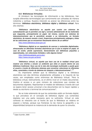 LENGUAJE DE LOS MEDIOS DE COMUNICACIÓN
                                     Prof.: Castro, Daniela
                            Prof.: Alvarado Pinedo, María Fabiola

        6.6 Bibliotecas Virtuales
        Al introducir las tecnologías de información a las bibliotecas, han
surgido diferentes terminologías que comúnmente son utilizadas de manera
indistinta y confusa. Nuestra intención es aclarar las diferencias entre los
términos: biblioteca electrónica, biblioteca digital y biblioteca virtual. Para
ello citamos:

       "Biblioteca electrónica es aquella que cuenta con sistemas de
automatización que le permiten una ágil y correcta administración de los materiales
que resguarda, principalmente en papel. Así mismo, cuenta con sistemas de
telecomunicaciones que le permitirán acceder a su información, en formato
electrónico, de manera remota o local. Proporciona principalmente catálogos y listas
de las colecciones que se encuentran físicamente dentro de un edificio"
       http:/www.biblioteca.secyt.gov.ar/

       "Biblioteca digital es un repositorio de acervos y contenidos digitalizados,
almacenados en diferentes formatos electrónicos por lo que el original en papel, en
caso de existir, pierde supremacía. Generalmente son bibliotecas pequeñas y
especializadas, con colecciones limitadas a sólo algunos temas"
       http://bibliotecadigital.uprrp.edu/
       http://www.me.gov.ar/bnm/

        "Biblioteca virtual, es aquella que hace uso de la realidad virtual para
mostrar una interfaz y emular un ambiente que sitúe al usuario dentro de una
biblioteca tradicional. Hace uso de la más alta tecnología multimedia y puede guiar
al usuario a través de diferentes sistemas para encontrar colecciones en diferentes
sitios, conectados a través de sistemas de cómputo y telecomunicaciones". 27
       Es importante señalar que la biblioteca digital y la biblioteca
electrónica son dos términos ampliamente utilizados y la mayoría de las
veces, son empleados como sinónimos de Biblioteca Virtual. "Pero la
biblioteca virtual, teóricamente, es el último nivel en el medio documental.
Implica el acceso a un gran número de colecciones que constan de
documentos digitales. Representan el modelo de biblioteca a través del cual
se espera tener acceso universal a los documentos con la mayor rapidez y
desde su escritorio o terminal de comunicaciones”.

       No se trata solamente de que los contenidos estén en formato digital,
lo que prevalece en el concepto de biblioteca digital. Los contenidos
digitales son una parte necesaria pero no suficiente. Virtual en este
contexto se relaciona con el hecho de que la Biblioteca es relativa en
espacio y tiempo, porque sus fronteras no las marca la geografía y su
disponibilidad temporal es instancia de la demanda de quien la consulta.



27
     López Guzmán, 2000




                                             55
 