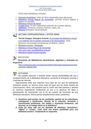 LENGUAJE DE LOS MEDIOS DE COMUNICACIÓN
                                    Prof.: Castro, Daniela
                           Prof.: Alvarado Pinedo, María Fabiola

       Visita estas bibliotecas virtuales:

   •   Proyecto Gutenberg: miles de libros disponibles para descargar.
   •   Biblioteca Virtual Miguel de Cervantes: permite lectura página a
       página en pantalla.
   •   Biblioteca Virtual de Salud
   •   Ciudad Seva: la más importante colección de cuentos clásicos
   •   LIBROdot: literatura, ensayo, historia, viajes, etc.
   •   Biblopía Biblioteca virtual gratuita

       LECTURA COMPLEMENTARIA / SITIOS WEBS

   •   Torres Vargas, Georgina Araceli, El concepto de biblioteca virtual
       y su relación con el acceso universal a los documentos. Tesis
       Doctoral, Universidad Complutense de Madrid. (2003)
   •   Biblioteca Virtual - Wikipedia
   •   Biblioteca Virtual Miguel de Cervantes
   •   ¿Por qué crear una Biblioteca Virtual?
   •   Biblioteca Digital Puertorriqueña

       DESTACADO:
    Directorio de Bibliotecas electrónicas, digitales y virtuales en
Argentina
     http://coleccion.educ.ar/coleccion/CD4/contenidos/capacitacion/mod
     ulo-4/cd_biblio2.html


       ACTIVIDAD
       Has podido observar y analizar estas nuevas posibilidades del uso y
enriquecimiento de la Biblioteca Educativa, sumando la utilización juiciosa y
criteriosa de internet.
    Seguramente dirás que estamos muy lejos de ver que las bibliotecas
escolares utilicen un recurso como este (al igual que los otros medios de
comunicación). Pero, nos gustaría que tu visión sea más positiva y aportes
tu continua capacitación profesional en pro a la apertura de ideas y
actualización de información con el fin de cumplir las funciones de una
biblioteca educativa. Ahora piensa tangiblemente estas cuestiones:

   1. Cuestiona ¿qué puntos, de los analizados: gestión de las colecciones,
      catalogación y clasificación, difusión de la colección, formación y
      comunicación profesional, son viables y necesarios enriquecer, con
      internet, en tú trabajo diario en la biblioteca?
   2. Visita los sitios web con los ejemplos de biblioteca “electrónica”,
      “digital” y “virtual”, ¿cuál sería una buena posibilidad para una
      biblioteca escolar?. Fundamenta tu respuesta.




                                            56
 